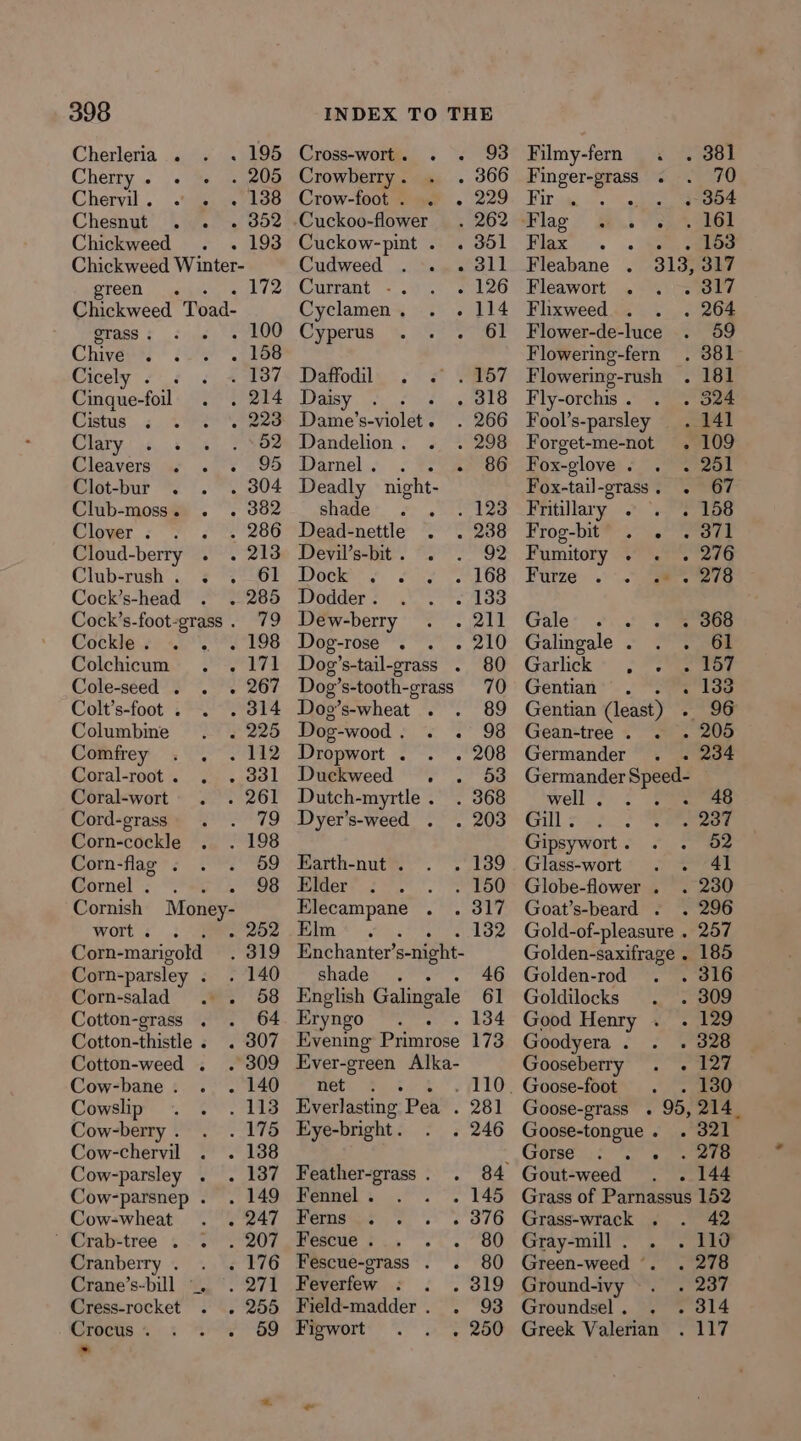 Cherleria . . 195 Cherry. . . . 205 Cheryil. . . » 1398 Chesnut . . . 352 Chickweed - 193 Chickweed Winter- green. civ Chickweed Toad: erass . . 100 Chive ; . 158 Cicely . 3 487 Cinque-foil poets Cistus. .. vet e228 Clary 3 52 Cleavers « . . 98 Clot-bur . . 304 Club-moss. . . 382 Clover . oP 266 Cloud-berry . . 213 Club-rush. . . 61 Cock’s-head . 285 Cock’s-foot- “grass 9 Cockle. . ... 198 Colchicum 171 Cole-seed . . . 267 Colt’s-foot . OTS Columbine . 225 Comfrey . . . 112 Coral-root. . 331 Coral-wort . 261 Cord-grass 79 Corn-cockle . 198 Corn-flag . 59 Gornel’: “4. 98 Cornish Money- wort . . 252 Corn-marigold 319 Corn-parsley ; Corn-salad Cotton-grass . Cotton-thistle . . Cotton-weed . . i Cow-bane. . 140 Cowslip . . 113 Cow-berry . 175 Cow-chervil . . 138 Cow-parsley . 137 Cow-parsnep . . 149 Cow-wheat . . 247 ’ Crab-tree . 7 207 Cranberry . . . 176 Crane’s-bill “. 271 Cress-rocket - 255 Crocus. :«. + 69 . Cross-worti . ~« Crowberry . Crow-foot. . . Cuckoo-flower Cuckow-pint . Cudweed . . . Currant &lt;. : Cyclamen . ° Cyperus : Pero a; 5-30 § TPA, Cok tes als Dame’s-violet . Dandelion . Darel... Fe Deadly night- shade . Dead-nettle Devil’s-bit. . Dock . Nine Wodder fC Dew-berry Dog-rose . . . Dog’s-tail-grass . Dog’s-tooth-grass Dog’s-wheat . Dog-wood. . . Dropwort . Duckweed . Dutch-myrtle . Dyer’s-weed . Earth-nut . Elder Elecampane Pim *.); Enchanter’ s-night- shades cog English Galingale Eryngo . Evening Primrose Ever-green Alka- nety Va4 ; Everlasting Pea : Eye-bright . Feather-grass . Fennel . Wermsie | +, ss Fescue . Fescue-grass . . Feverfew..: : . Field-madder. . Baworts ae 93 229 301 311 126 114 Filmy-fern «. . 381 Finger-grass . 70 Bir sae oa) . 354 Flag ov se Set Flax. . isn, eee Fleabane . 313, 317 Fleawort . . . 817 Flixweed . 264 Flower-de-luce 59 Flowering-fern . 381 Flowering-rush . 181 Fly-orchis. . . 324 Fool’s-parsley Forget-me-not Fox-glove . Fox-tail-grass. . 67 Fritilary 2°. P1ps Frog-bit . . . 871 Fumitory . . . 276 Furze - er Gale: .... Pe heoe Galingale . . . 61 Garlick» ; i wee Gentian . : 133 Gentian (least) - 96 Gean-tree. . . 205 Germander . . 234 Germander Pe well. . . 48 Gil sae. 237 Gipsywort. . . 52 Glass-wort: .) 4 74f Globe-flower . 230 Goat’s-beard . . 296 Gold-of-pleasure . 257 Golden-saxifrage . 185 Golden-rod 316 Goldilocks 309 Good Henry . . 129 Goodyera. . . 328 Gooseberry . . 127 _ Goose-foot ; ow Goose-grass . 95, 214. Goose-tongue. . 321 . 278 Gout-weed . 144 Grass of Parnassus 152 Grass-wrack . 42 Gray-mill. . . 110 Green-weed -. . 278 Ground-ivy ee eA Groundsel. . . 314 Greek Valerian . 117