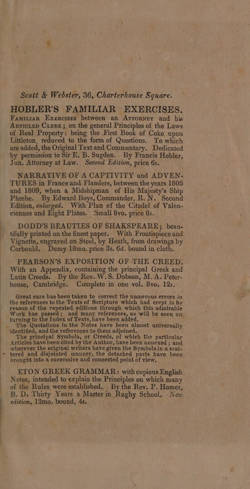 Scott &amp; Webster, 36, Charterhouse Square. HOBLER’S FAMILIAR EXERCISES. Famiiar Exercises between an Atrorney and his Arrictep CLERK ;, on the general Principles of the Laws of Real Property: being the First Book of Coke upon Littleton, reduced to the form of Questions. To which are added, the Original Text and Commentary. Dedicated by permission to Sir E, B. Sugden. . By Francis Hobler, Jun. Attorney at Law. Second Edition, price 6s. NARRATIVE OF A CAPTIVITY and ADVEN- TURES in France and Flanders, between the years 1805 and 1809, when a Midshipman of His Majesty’s Ship Phoebe. By Edward Boys, Commander, R. N. Second Edition, enlarged. With Plan of the Citadel of Valen- ciennes and Eight Plates. Small 8vo. price 8s. DODD’S BEAUTIES OF SHAKSPEARE; beau- tifully printed on the finest paper. With Frontispieceand — Vignette, engraved on Steel, by Heath, from drawings by Corbould. Demy 18mo. price 3s. 6d. bound in cloth. PEARSON’S EXPOSITION OF THE CREED. With an Appendix, containing the principal Greek and Latin Creeds. By the Rev. W.S. Dobson, M. A. Peter- - house, Cambridge. Complete in one vol. 8vo. 12s. | Great care has been taken to correct the numerous errors in the references to the Texts of Scripture which had crept in by reason of the repeated editions through which this admirable Work has passed; and many references, as will be seen on turning to the Index of Texts, have been added. ' . The Quotations in the Notes have been almost universally identified, and the references to them adjoined. The principal Symbola, or Creeds, of which the particular Articles have been cited. by the Author, have been annexed ; and _ wherever the original writers have given the Symbolain a scat- ~ tered and disjointed manner, the detached parts have been brought into a suecessive and connected point of view. ETON GREEK GRAMMAR: with copious English | Notes, intended to explain the Principles on which many of the Rules were established.. By the Rev. P. Homer, B. D. Thirty Years a Masterin Rugby School. : New, ) edition, 12mo. bound, 4s.