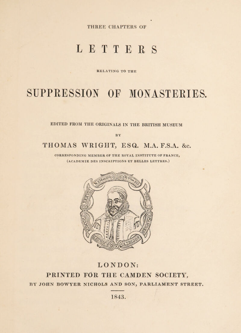 THREE CHAPTERS OF LETTERS RELATING TO THE SUPPRESSION OF MONASTERIES. EDITED FROM THE ORIGINALS IN THE BRITISH MUSEUM BY THOMAS WRIGHT, ESQ. M.A. F.S.A. &c. CORRESPONDING MEMBER OF THE ROYAL INSTITUTE OF FRANCE, (ACADEMIE DES INSCRIPTIONS ET BELLES LETTRES.) LONDON: PRINTED FOR THE CAMDEN SOCIETY, BY JOHN BOWYER NICHOLS AND SON, PARLIAMENT STREET. 1843.