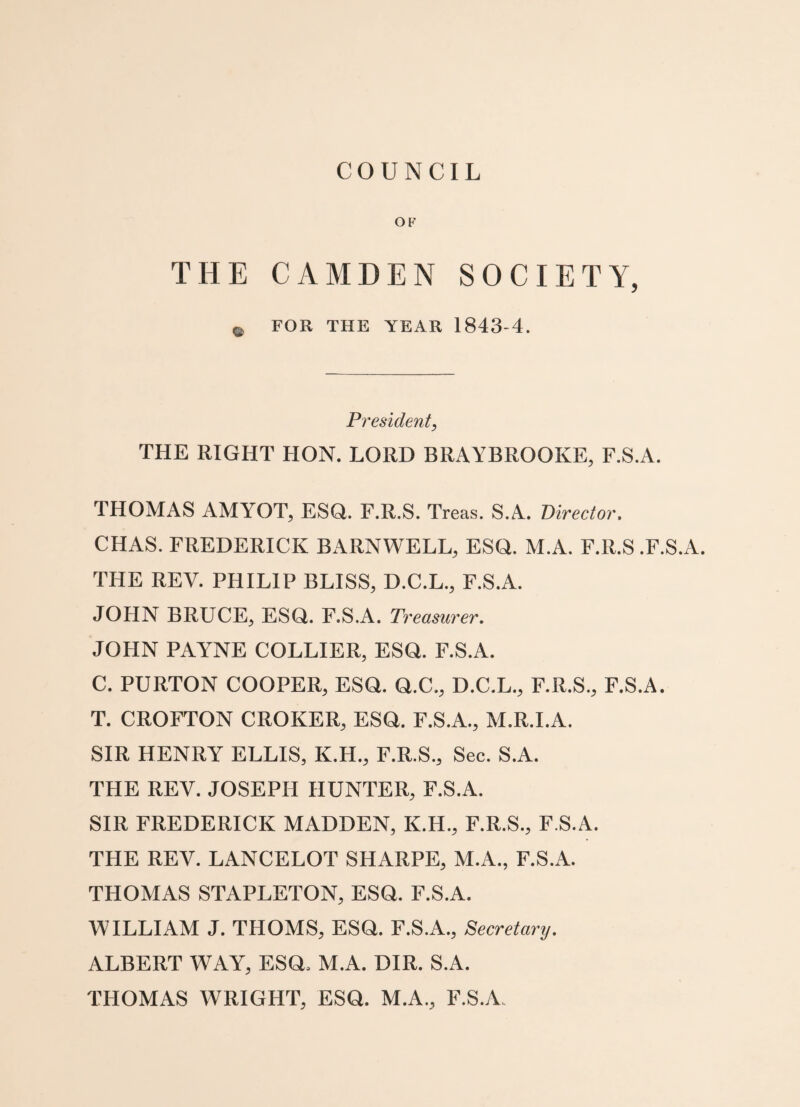 COUNCIL OF THE CAMDEN SOCIETY, e FOR THE YEAR 1843-4. President, THE RIGHT HON. LORD BRAYBROOKE, F.S.A. THOMAS AMYOT, ESQ. F.R.S. Treas. S.A. Director, CHAS. FREDERICK BARNWELL, ESQ. M.A. F.R.S .F.S.A. THE REV. PHILIP BLISS, D.C.L., F.S.A. JOHN BRUCE, ESQ. F.S.A. Treasurer. JOHN PAYNE COLLIER, ESQ. F.S.A. C. PURTON COOPER, ESQ. Q.C., D.C.L., F.R.S., F.S.A. T. CROFTON CROKER, ESQ. F.S.A., M.R.I.A. SIR HENRY ELLIS, K.H., F.R.S., Sec. S.A. THE REV. JOSEPH HUNTER, F.S.A. SIR FREDERICK MADDEN, K.H., F.R.S., F.S.A. THE REV. LANCELOT SHARPE, M.A., F.S.A. THOMAS STAPLETON, ESQ. F.S.A. WILLIAM J. THOMS, ESQ. F.S.A., Secretary. ALBERT WAY, ESQ. M.A. DIR. S.A. THOMAS WRIGHT, ESQ. M.A., F.S.A.