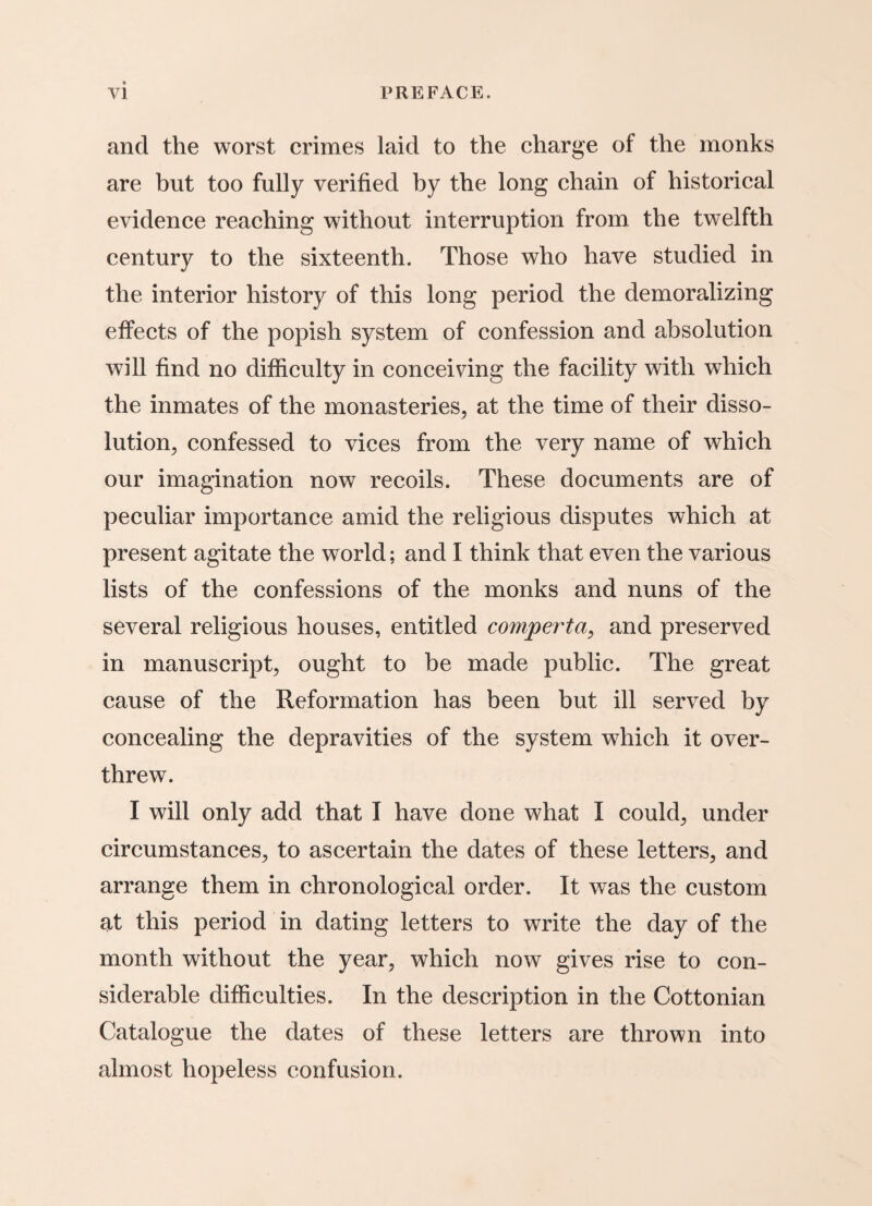 and the worst crimes laid to the charge of the monks are but too fully verified by the long chain of historical evidence reaching without interruption from the twelfth century to the sixteenth. Those who have studied in the interior history of this long period the demoralizing effects of the popish system of confession and absolution will find no difficulty in conceiving the facility with which the inmates of the monasteries, at the time of their disso¬ lution, confessed to vices from the very name of which our imagination now recoils. These documents are of peculiar importance amid the religious disputes which at present agitate the world; and I think that even the various lists of the confessions of the monks and nuns of the several religious houses, entitled compertct, and preserved in manuscript, ought to be made public. The great cause of the Reformation has been but ill served by concealing the depravities of the system which it over¬ threw. I will only add that I have done what I could, under circumstances, to ascertain the dates of these letters, and arrange them in chronological order. It was the custom at this period in dating letters to write the day of the month without the year, which now gives rise to con¬ siderable difficulties. In the description in the Cottonian Catalogue the dates of these letters are thrown into almost hopeless confusion.