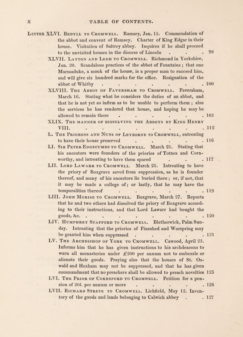 Letter XLVI. Bedyll to Cromwell. Ramsey, Jan. 15. Commendation of the abbot and convent of Ramsey. Charter of King Edgar in their house. Visitation of Saltrey abbey. Inquires if he shall proceed to the unvisited houses in the diocese of Lincoln XLVII. Layton and Legh to Cromwell. Richmond in Yorkshire, Jan. 20. Scandalous practices of the abbot of Fountains ; that one Marmaduke, a monk of the house, is a proper man to succeed him, and will give six hundred marks for the office. Resignation of the abbot of Whitby ....... XLVIII. The Abbot of Faversham to Cromwell. Faversham, March 16. Stating what he considers the duties of an abbot, and that he is not yet so infirm as to be unable to perform them ; also the services he has rendered that house, and hoping he may be allowed to remain there ...... XLIX. The manner of dissolving the Abbeys by King Henry VTTI »lilt ••• ••••• 98 100 103 112 L. The Prioress and Nuns of Leyborne to Cromwell, entreating to have their house preserved . . . . .116 LI. Sir Peter Edgecumbe to Cromwell. March 25. Stating that his ancestors were founders of the priories of Totnes and Corn¬ worthy, and intreating to have them spared . . .117 LII. Lord Lawarr to Cromwell. March 25. Intreating to have the priory of Boxgrave saved from suppression, as he is founder thereof, and many of his ancestors lie buried there ; or, if not, that it may be made a college of; or lastly, that he may have the temporalities thereof . . . . . .119 LIII. John Morise to Cromwell. Boxgrave, March 27. Reports that he and two others had dissolved the priory of Boxgrave accord¬ ing to their instructions, and that Lord Lawarr had bought the goods, &c. ........ 120 LIV. Humphrey Stafford to Cromwell. Bletherwick, Palm Sun¬ day. Intreating that the priories of Fineshed and Worspring may be granted him when suppressed . . . . .121 LV. The Archbishop of York to Cromwell. Cawood, April 23. Informs him that he has given instructions to his archdeacons to warn all monasteries under £200 per annum not to embezzle or alienate their goods. Praying also that the houses of St. Os¬ wald and Hexham may not be suppressed, and that he has given commandment that no preachers shall be allowed to preach novelties 123 LVI. The Prior of Cokesford to Cromwell. Petition for a pen¬ sion of 201. per annum or more . . . . .126 LVII. Richard Strete to Cromwell. Lichfield, May 12. Inven¬ tory of the goods and lands belonging to Calwich abbey . .127
