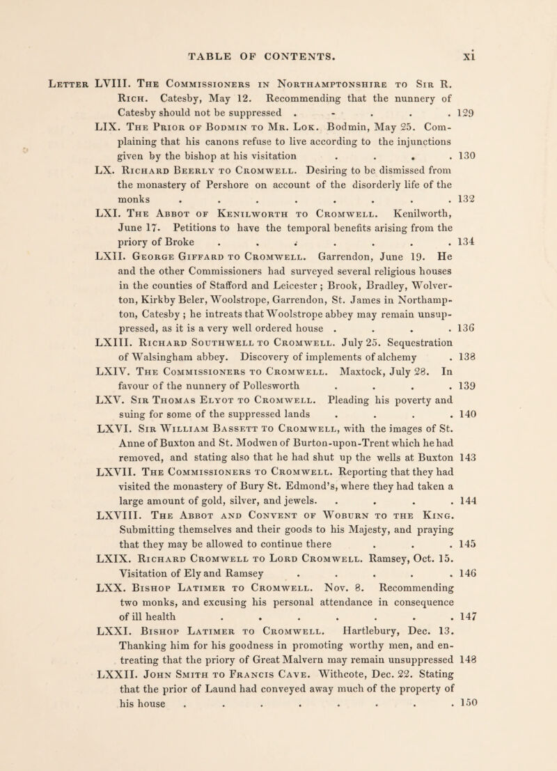 Letter LVIII. The Commissioners in Northamptonshire to Sir R. Rich. Catesby, May 12. Recommending that the nunnery of Catesby should not be suppressed . - . . .129 LIX. The Prior of Bodmin to Mr. Lok. Bodmin, May 25. Com¬ plaining that his canons refuse to live according to the injunctions given by the bishop at his visitation .... 130 LX. Richard Beerly to Cromwell. Desiring to be dismissed from the monastery of Pershore on account of the disorderly life of the monks ........ 132 LXI. The Abbot of Kenilworth to Cromwell. Kenilworth, June 17- Petitions to have the temporal benefits arising from the priory of Broke . . .- . . . .134 LXII. George Giffard to Cromwell. Garrendon, June 19. He and the other Commissioners had surveyed several religious houses in the counties of Stafford and Leicester; Brook, Bradley, Wolver- ton, Kirkby Beler, Woolstrope, Garrendon, St. James in Northamp¬ ton, Catesby ; he intreats that Woolstrope abbey may remain unsup¬ pressed, as it is a very well ordered house .... 136 LXIII. Richard Southwell to Cromwell. July 25. Sequestration of Walsingham abbey. Discovery of implements of alchemy . 138 LXIV. The Commissioners to Cromwell. Maxtock, July 28. In favour of the nunnery of Pollesworth . . . .139 LXV. Sir Thomas Elyot to Cromwell. Pleading his poverty and suing for some of the suppressed lands . . . .140 LXVI. Sir William Bassett to Cromwell, with the images of St. Anne of Buxton and St. Modwen of Burton-upon-Trent which he had removed, and stating also that he had shut up the wells at Buxton 143 LXVII. The Commissioners to Cromwell. Reporting that they had visited the monastery of Bury St. Edmond’s, where they had taken a large amount of gold, silver, and jewels. .... 144 LXVIII. The Abbot and Convent of Woburn to the King. Submitting themselves and their goods to his Majesty, and praying that they may be allowed to continue there . . .145 LXIX. Richard Cromwell to Lord Cromwell. Ramsey, Oct. 15. Visitation of Ely and Ramsey . . . . .146 LXX. Bishop Latimer to Cromwell. Nov. 8. Recommending two monks, and excusing his personal attendance in consequence of ill health . . . . . . .147 LXXI. Bishop Latimer to Cromwell. Hartlebury, Dec. 13. Thanking him for his goodness in promoting worthy men, and en¬ treating that the priory of Great Malvern may remain unsuppressed 148 LXXII. John Smith to Francis Cave. Withcote, Dec. 22. Stating that the prior of Laund had conveyed away much of the property of his house . . . . • • • .150