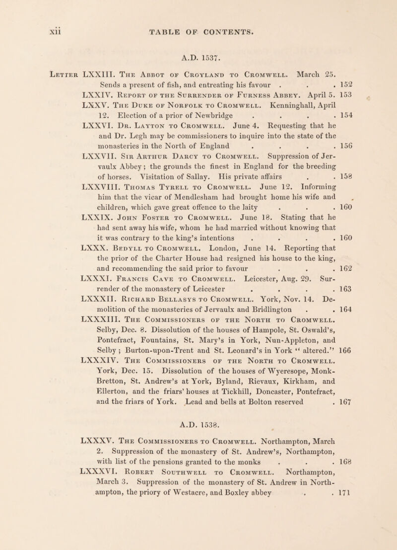 A.D. 1537. Letter LXXIII. The Abbot of Croyland to Cromwell. March 25. Sends a present of fish, and entreating his favour . . .152 LXXIV. Report of the Surrender of Furness Abbey. April 5. 153 LXXV. The Duke of Norfolk to Cromwell. Kenninghall, April 12. Election of a prior of Newbridge .... 154 LXXYI. Dr. Layton to Cromwell. June 4. Requesting that he and Dr. Legh may be commissioners to inquire into the state of the monasteries in the North of England .... 156 LXXV1I. Sir Arthur Darcy to Cromwell. Suppression of Jer- vaulx Abbey; the grounds the finest in England for the breeding of horses. Visitation of Sallay. His private affairs . . 158 LXXVIII. Thomas Tyrell to Cromwell. June 12. Informing him that the vicar of Mendlesham had brought home his wife and children, which gave great offence to the laity . . .160 LXXIX. John Foster to Cromwell. June 18. Stating that he had sent away his wife, whom he had married without knowing that it was contrary to the king’s intentions . . . .160 LXXX. Bedyll to Cromwell. London, June 14. Reporting that the prior of the Charter House had resigned his house to the king, and recommending the said prior to favour . . .162 LXXXI. Francis Cave to Cromwell. Leicester, Aug. 29. Sur¬ render of the monastery of Leicester . . . .163 LXXXII. Richard Bellasys to Cromwell. York, Nov. 14. De¬ molition of the monasteries of Jervaulx and Bridlington . .164 LXXXIII. The Commissioners of the North to Cromwell. Selby, Dec. 8. Dissolution of the houses of Hampole, St. Oswald’s, Pontefract, Fountains, St. Mary’s in York, Nun-Appleton, and Selby ; Burton-upon-Trent and St. Leonard’s in York “ altered.” 166 LXXXIV. The Commissioners of the North to Cromwell. York, Dec. 15. Dissolution of the houses of Wyeresope, Monk - Bretton, St. Andrew’s at York, Byland, Rievaux, Kirkham, and Eilerton, and the friars’ houses at Tickhill, Doncaster, Pontefract, and the friars of York. Lead and bells at Bolton reserved . 167 A.D. 1538. LXXXV. The Commissioners to Cromwell. Northampton, March 2. Suppression of the monastery of St. Andrew’s, Northampton, with list of the pensions granted to the monks . . .168 LXXXVI. Robert Southwell to Cromwell. Northampton, March 3. Suppression of the monastery of St. Andrew in North¬ ampton, the priory of Westacre, and Boxley abbey . . 171