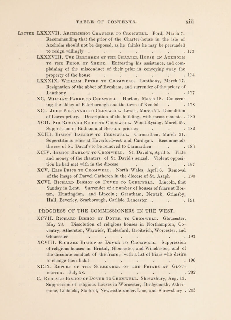 Letter LXXXVII. Archbishop Cranmer to Cromwell. Ford, March 7. Recommending that the prior of the Charter-house in the isle of Axeholm should, not be deposed, as he thinks he may be persuaded to resign willingly . . . . . . .173 LXXXVIII. The Brethren of the Charter House in Axeholm to the Prior of Shene. Entreating his assistance, and com¬ plaining of the misconduct of their prior in conveying away the property of the house . . . . . .174 LXXXIX. William Petre to Cromwell. Lanthony, March 17. Resignation of the abbot of Evesham, and surrender of the priory of Lanthony ........ 177 XC. William Parre to Cromwell. Horton, March 18. Concern¬ ing the abbey of Peterborough and the town of Kendal . .178 XCI. John Portinari to Cromwell. Lewes, March 24. Demolition of Lewes priory. Description of the building, with measurements . 180 XCII. Sir Richard Riche to Cromwell. Wood Rysing, March 29. Suppression of Binham and Beeston priories . . .182 XCIII. Bishop Barlow to Cromwell. Carmarthen, March 31. Superstitious relics at Haverfordwest and Cardigan. Recommends the see of St. David’s to be removed to Carmarthen . .183 XCIV. Bishop Barlow to Cromwell. St. David’s, April 5. Plate and money of the chanters of St. David’s seized. Violent opposi¬ tion he had met with in the diocese . . . .187 XCV. Elis Price to Cromwell. North Wales, April 6. Removal of the image of Darvel Gatheren in the diocese of St. Asaph . 190 XCVI. Richard Bishop of Dover to Cormwell. Lincoln, first Sunday in Lent. Surrender of a number of houses of friars at Bos¬ ton, Huntingdon, and Lincoln; Grantham, Newark, Grimsby, Hull, Beverley, Scarborough, Carlisle, Lancaster . . .191 PROGRESS OF THE COMMISSIONERS IN THE WEST. XCVII. Richard Bishop of Dover to Cromwell. Gloucester, May 23. Dissolution of religious houses in Northampton, Co¬ ventry, Atherston, Warwick, Thelesford, Droitwich, Worcester, and Gloucester . . . . * . .193 XCVIII. Richard Bishop of Dover to Cromwell. Suppression of religious houses in Bristol, Gloucester, and Winchester, and of the dissolute conduct of the friars ; with a list of friars who desire to change their habit . . . . . .196 XCIX. Report of the Surrender of the Friars at Glou¬ cester. July 28. ...... 202 C. Richard Bishop of Dover to Cromwell. Shrewsbury, Aug. 13. Suppression of religious houses in Worcester, Bridgenorth, Ather- stone, Lichfield, Stafford, Newcastle-under-Line, and Shrewsbury . 203