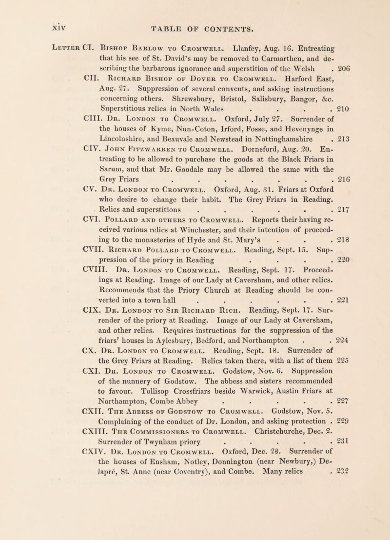 Letter CL Bishop Barlow to Cromwell. Llanfey, Aug. 16. Entreating that his see of St. David’s may be removed to Carmarthen, and de¬ scribing the barbarous ignorance and superstition of the Welsh . 206 CII. Richard Bishop or Dover to Cromwell. Harford East, Aug. 27. Suppression of several convents, and asking instructions concerning others. Shrewsbury, Bristol, Salisbury, Bangor, &c. Superstitious relics in North Wales .... 210 CIII. Dr. London to Cromwell. Oxford, July 27. Surrender of the houses of Kyme, Nun-Coton, Irford, Fosse, and Hevenynge in Lincolnshire, and Beauvale and Newstead in Nottinghamshire . 213 CIV. John Fitzwarren to Cromwell. Dorneford, Aug. 20. En¬ treating to be allowed to purchase the goods at the Black Friars in Sarum, and that Mr. Goodale may be allowed the same with the Grey Friars ....... 216 CY. Dr. London to Cromwell. Oxford, Aug. 31. Friars at Oxford who desire to change their habit. The Grey Friars in Reading. Relics and superstitions ...... 217 CVI. Pollard and others to Cromwell. Reports their having re¬ ceived various relics at Winchester, and their intention of proceed¬ ing to the monasteries of Hyde and St. Mary’s . . .218 CVII. Richard Pollard to Cromwell. Reading, Sept. 15. Sup¬ pression of the priory in Reading .... 220 CYIII. Dr. London to Cromwell. Reading, Sept. 17. Proceed¬ ings at Reading. Image of our Lady at Caversham, and other relics. Recommends that the Priory Church at Reading should be con¬ verted into a town hall ...... 221 CIX. Dr. London to Sir Richard Rich. Reading, Sept. 17. Sur¬ render of the priory at Reading. Image of our Lady at Caversham, and other relics. Requires instructions for the suppression of the friars’ houses in Aylesbury, Bedford, and Northampton . . 224 CX. Dr. London to Cromwell. Reading, Sept. 18. Surrender of the Grey Friars at Reading. Relics taken there, with a list of them 225 CXI. Dr. London to Cromwell. Godstow, Nov. 6. Suppression of the nunnery of Godstow. The abbess and sisters recommended to favour. Tollisop Crossfriars beside Warwick, Austin Friars at Northampton, Combe Abbey ..... 227 CXII. The Abbess of Godstow to Cromwell. Godstow, Nov. 5. Complaining of the conduct of Dr. London, and asking protection . 229 CXIII. The Commissioners to Cromwell. Christchurche, Dec. 2. Surrender of Twynham priory . . . . .231 CXIV. Dr. London to Cromwell. Oxford, Dec. 28. Surrender of the houses of Ensham, Notley, Donnington (near Newbury,) De- lapre, St. Anne (near Coventry), and Combe. Many relics . 232