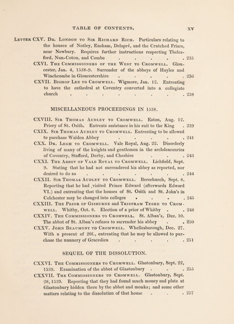 Letter CXV. Dr. London to Sir Richard Rich. Particulars relating to the houses of Notley, Ensham, Delapre, and the Crutched Friars, near Newbury. Requires further instructions respecting Theles- ford, Nun-Coton, and Combe ..... 235 CXVI. The Commissioners of the West to Cromwell. Glou¬ cester, Jan. 4, 1538-9. Surrender of the abbeys of Hayles and Winchcombe in Gloucestershire ..... 236 CXVII. Bishop Lee to Cromwell. Wigmore, Jan. 12. Entreating to have the cathedral at Coventry converted into a collegiate church ........ 238 MISCELLANEOUS PROCEEDINGS IN 1538. CXVIII. Sir Thomas Audley to Cromwell. Eston, Aug. 12. Priory of St. Osith. Entreats assistance in his suit to the King . 239 CXIX. Sir Thomas Audley to Cromwell. Entreating to be allowed to purchase Walden Abbey ..... 241 CXX. Dr. Legh to Cromwell. Vale Royal, Aug. 22. Disorderly living of many of the knights and gentlemen in the archdeaconries of Coventry, Stafford, Derby, and Cheshire . . . 243 CXXI. The Abbot of Vale Royal to Cromwell. Lichfield, Sept. 9. Stating that he had not surrendered his abbey as reported, nor desired to do so . . . . . . 244 CXXII. Sir Thomas Audley to Cromwell. Berechurch, Sept. 8. Reporting that he had , visited Prince Edward (afterwards Edward VI.) and entreating that the houses of St. Osith and St. John’s in Colchester may be changed into colleges • 245 CXXIII. The Prior of Gisburne and Tristram Teshe to Crom¬ well. Whitby, Oct. 8. Election of a prior of Whitby . . 248 CXXIV. The Commissioners to Cromwell. St. Alban’s, Dec. 10. The abbot of St. Alban’s refuses to surrender his abbey . . 250 CXXV. John Beaumont to Cromwell. Whellesborough, Dec. 27. With a present of 201., entreating that he may be allowed to pur¬ chase the nunnery of Gracedieu . . . . .251 SEQUEL OF THE DISSOLUTION. CXXVI. The Commissioners to Cromwell. Glastonbury, Sept. 22, 1539. Examination of the abbot of Glastonbury . . . 255 CXXV1I. The Commissioners to Cromwell. Glastonbury, Sept. 28,1539. Reporting that they had found much money and plate at Glastonbury hidden there by the abbot and monks; and some other matters relating to the dissolution of that house . . . 257