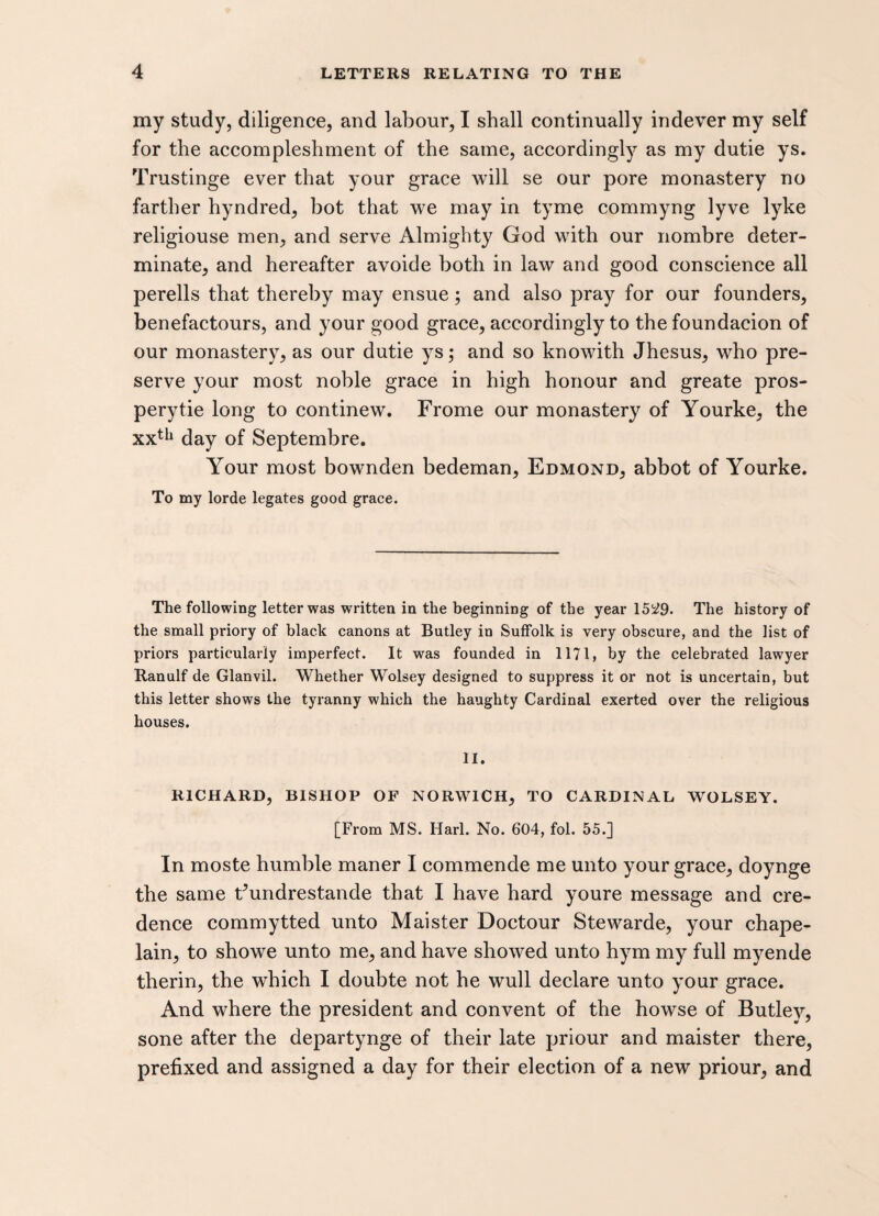 my study, diligence, and labour, I shall continually indever my self for the accompleshment of the same, accordingly as my dutie ys. Trustinge ever that your grace will se our pore monastery no farther hyndred, hot that we may in tyme commyng lyve lyke religiouse men, and serve Almighty God with our nombre deter¬ minate, and hereafter avoide both in law and good conscience all perells that thereby may ensue; and also pray for our founders, benefactours, and your good grace, accordingly to the foundacion of our monastery, as our dutie ys; and so knowith Jhesus, who pre¬ serve your most noble grace in high honour and greate pros- perytie long to continew. Frome our monastery of Yourke, the xxth day of Septembre. Your most bownden bedeman, Edmond, abbot of Yourke. To my lorde legates good grace. The following letter was written in the beginning of the year 15^9. The history of the small priory of black canons at Butley in Suffolk is very obscure, and the list of priors particularly imperfect. It was founded in 1171, by the celebrated lawyer Ranulf de Glanvil. Whether Wolsey designed to suppress it or not is uncertain, but this letter shows the tyranny which the haughty Cardinal exerted over the religious houses. II. RICHARD, BISHOP OF NORWICH, TO CARDINAL WOLSEY. [From MS. Harl. No. 604, fol. 55.] In moste humble maner I commende me unto your grace, doynge the same Fundrestande that I have hard youre message and cre¬ dence commytted unto Maister Doctour Stewarde, your chape- lain, to showe unto me, and have showed unto hym my full myende therin, the which I doubte not he wull declare unto your grace. And where the president and convent of the howse of Butley, sone after the departynge of their late priour and maister there, prefixed and assigned a day for their election of a new priour, and