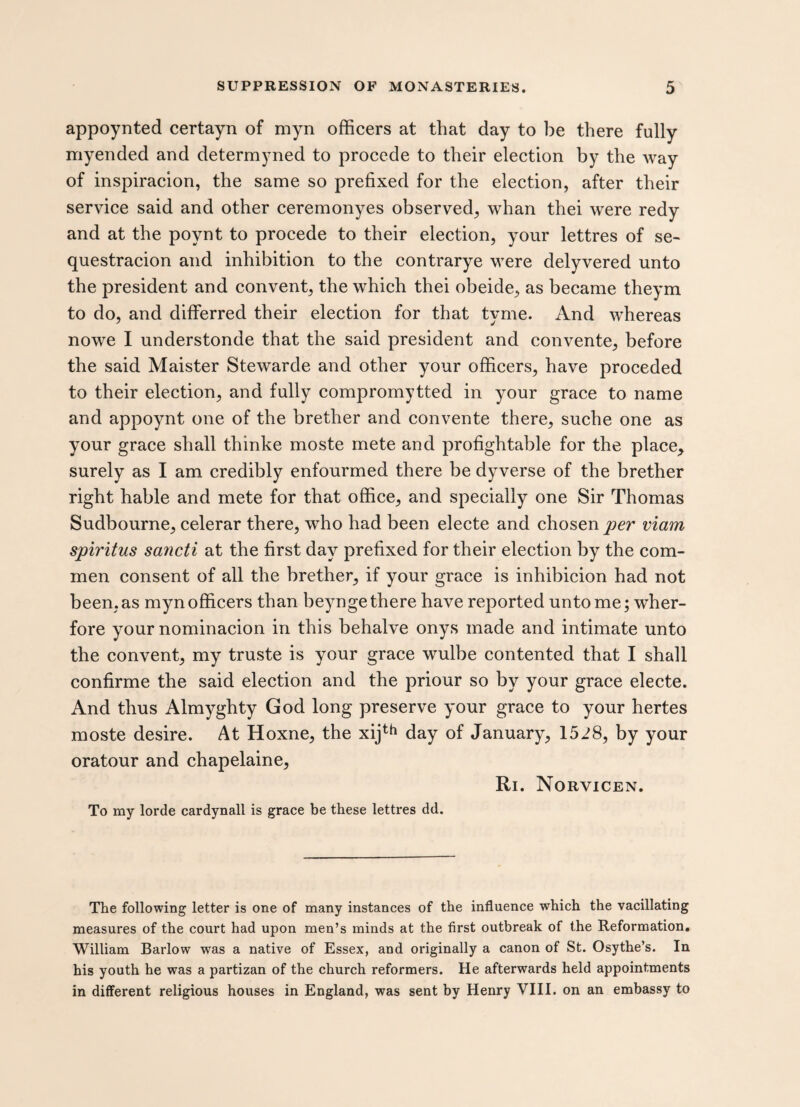 appoynted certayn of myn officers at that day to be there fully myended and determyned to procede to their election by the way of inspiracion, the same so prefixed for the election, after their service said and other ceremonyes observed, whan thei were redy and at the poynt to procede to their election, your lettres of se¬ questration and inhibition to the contrarye were delyvered unto the president and convent, the which thei obeide, as became theym to do, and differred their election for that tyme. And whereas nowe I understonde that the said president and convente, before the said Maister Stewarde and other your officers, have proceded to their election, and fully compromytted in your grace to name and appoynt one of the brether and convente there, suche one as your grace shall thinke moste mete and profightable for the place, surely as I am credibly enfourmed there be dyverse of the brether right hable and mete for that office, and specially one Sir Thomas Sudbourne, celerar there, who had been electe and chosen per viam spiritus sancti at the first day prefixed for their election by the corn- men consent of all the brether, if your grace is inhibicion had not been, as myn officers than beynge there have reported unto me; wher- fore your nominacion in this behalve onys made and intimate unto the convent, my truste is your grace wulbe contented that I shall confirme the said election and the priour so by your grace electe. And thus Almyghty God long preserve your grace to your hertes moste desire. At Hoxne, the xijth day of January, 1528, by your oratour and chapelaine, Ri. Norvicen. To my lorde cardynall is grace be these lettres dd. The following letter is one of many instances of the influence which the vacillating measures of the court had upon men’s minds at the first outbreak of the Reformation. William Barlow was a native of Essex, and originally a canon of St. Osythe’s. In his youth he was a partizan of the church reformers. He afterwards held appointments in different religious houses in England, was sent by Henry VIII. on an embassy to