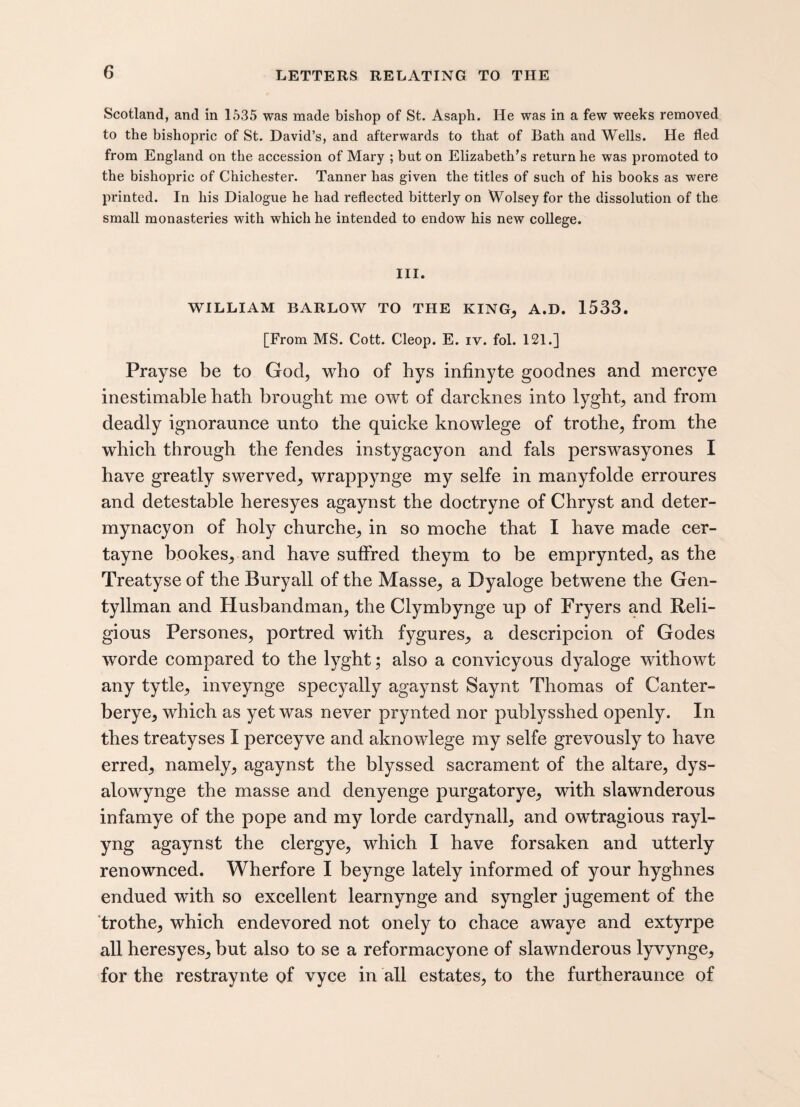 Scotland, and in 1535 was made bishop of St. Asaph. He was in a few weeks removed to the bishopric of St. David’s, and afterwards to that of Bath and Wells. He fled from England on the accession of Mary ; but on Elizabeth’s return he was promoted to the bishopric of Chichester. Tanner has given the titles of such of his books as were printed. In his Dialogue he had reflected bitterly on Wolsey for the dissolution of the small monasteries with which he intended to endow his new college. III. WILLIAM BARLOW TO THE KING; A.D. 1533. [From MS. Cott. Cleop. E. iv. fol. 121.] Prayse be to God, who of hys infinyte goodnes and mercve inestimable hath brought me owt of darcknes into lyght, and from deadly ignoraunce unto the quicke knowlege of trothe, from the which through the fendes instygacyon and fals perswasyones I have greatly swerved, wrappynge my selfe in manyfolde erroures and detestable heresyes agaynst the doctryne of Chryst and deter- mynacyon of holy churche, in so moche that I have made cer- tayne bookes, and have suffred theym to be emprynted, as the Treatyse of the Buryall of the Masse, a Dyaloge betwene the Gen- tyllman and Husbandman, the Clymbynge up of Fryers and Reli¬ gious Persones, portred with fygures, a descripcion of Godes worde compared to the lyght; also a convicyous dyaloge withowt any tytle, inveynge specyally agaynst Saynt Thomas of Canter- berye, which as yet was never prynted nor publysshed openly. In thes treatyses I perceyve and aknowlege my selfe grevously to have erred, namely, agaynst the blyssed sacrament of the altare, dys- alowynge the masse and denyenge purgatorye, with slawnderous infamye of the pope and my lorde cardynall, and owtragious rayl- yng agaynst the clergye, which I have forsaken and utterly renownced. Wherfore I beynge lately informed of your hyghnes endued wTith so excellent learnynge and syngler jugement of the trothe, which endevored not onely to chace awaye and extyrpe all heresyes, but also to se a reformacyone of slawnderous lyvynge, for the restraynte of vyce in all estates, to the furtheraunce of