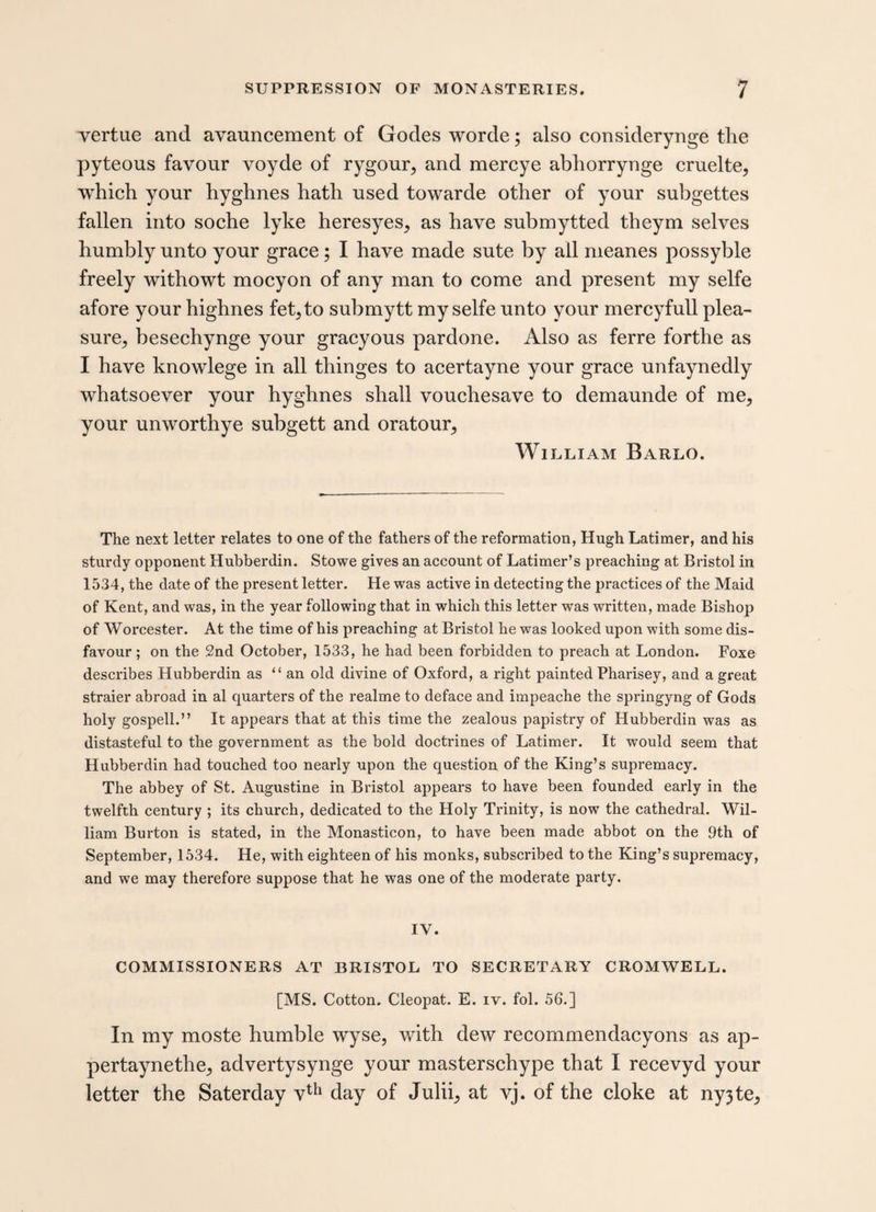 vertue and avauncement of Gocles worde; also considerynge the pyteous favour voyde of rygour, and mercye abhorrynge cruelte, which your hyghnes hath used towarde other of your subgettes fallen into soche lyke heresyes, as have submytted theym selves humbly unto your grace; I have made sute by all meanes possyble freely withowt mocyon of any man to come and present my selfe afore your highnes fet5to submytt my selfe unto your mercyfull plea- sure> besechynge your gracyous pardone. Also as ferre forthe as I have knowlege in all thinges to acertayne your grace unfaynedly whatsoever your hyghnes shall vouchesave to demaunde of me* your unworthye subgett and oratour, William Barlo. The next letter relates to one of the fathers of the reformation, Hugh Latimer, and his sturdy opponent Hubberdin. Stowe gives an account of Latimer’s preaching at Bristol in 1534, the date of the present letter. He was active in detecting the practices of the Maid of Kent, and was, in the year following that in which this letter was written, made Bishop of Worcester. At the time of his preaching at Bristol he was looked upon with some dis¬ favour ; on the 2nd October, 1533, he had been forbidden to preach at London. Foxe describes Hubberdin as “an old divine of Oxford, a right painted Pharisey, and a great straier abroad in al quarters of the realme to deface and impeache the springyng of Gods holy gospell.” It appears that at this time the zealous papistry of Hubberdin was as distasteful to the government as the bold doctrines of Latimer. It would seem that Hubberdin had touched too nearly upon the question of the King’s supremacy. The abbey of St. Augustine in Bristol appears to have been founded early in the twelfth century ; its church, dedicated to the Holy Trinity, is now the cathedral. Wil¬ liam Burton is stated, in the Monasticon, to have been made abbot on the 9th of September, 1534. He, with eighteen of his monks, subscribed to the King’s supremacy, and we may therefore suppose that he was one of the moderate party. IV. COMMISSIONERS AT BRISTOL TO SECRETARY CROMWELL. [MS. Cotton. Cleopat. E. iv. fol. 56.] In my moste humble wyse, with dew recommendacyons as ap- pertaynethe,, advertysynge your masterschype that I recevyd your letter the Saterday vth day of Juki, at vj. of the cloke at ny3te,