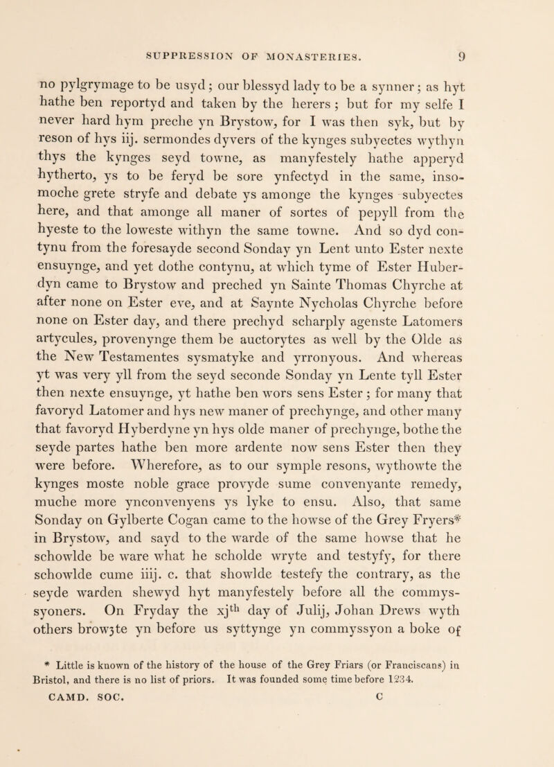 no pylgrymage to be usyd ; our blessyd lady to be a synner; as hyt hathe ben reportyd and taken by the herers ; but for my selfe I never hard hym preche yn Brystow, for I was then syk, but by reson of hys iij. sermondes dyvers of the kynges subyectes wythyn thys the kynges seyd towne, as manyfestely hathe apperyd hytherto, ys to be feryd be sore ynfectyd in the same, inso- moche grete stryfe and debate ys amonge the kynges subyectes here, and that amonge all maner of sortes of pepyll from the hyeste to the loweste withyn the same towne. And so dyd con- tynu from the foresayde second Sonday yn Lent unto Ester nexte ensuynge, and yet dothe contynu, at which tyme of Ester Huber- dyn came to Brystow and preched yn Sainte Thomas Chyrche at after none on Ester eve, and at Saynte Nycholas Chyrche before none on Ester day, and there prechyd scharply agenste Latomers artycules, provenynge them be auctorytes as well by the Olde as the New Testamentes sysmatyke and yrronyous. And whereas yt was very yll from the seyd seconde Sonday vn Lente tyll Ester then nexte ensuynge, yt hathe ben wors sens Ester ; for many that favoryd Latomer and hys new maner of prechynge, and other many that favoryd Hyberdyne yn hys olde maner of prechynge, bothe the seyde partes hathe ben more ardente now sens Ester then they were before. Wherefore, as to our symple resons, wythowte the kynges moste noble grace provyde sume convenyante remedy, muche more ynconvenyens ys lyke to ensu. Also, that same Sonday on Gylberte Cogan came to the howse of the Grey Fryers'* in Brystow, and sayd to the warde of the same howse that he schowlde be ware what he scholde wryte and testyfy, for there schowlde cume iiij. c. that showlde testefy the contrary, as the seyde warden shewyd hyt manyfestely before all the commys- syoners. On Fryday the xjth day of Julij, Johan Drews wyth others browjte yn before us syttynge yn commyssyon a boke of * Little is known of the history of the house of the Grey Friars (or Franciscans) in Bristol, and there is no list of priors. It was founded some time before 1234. CAMD. SOC. C