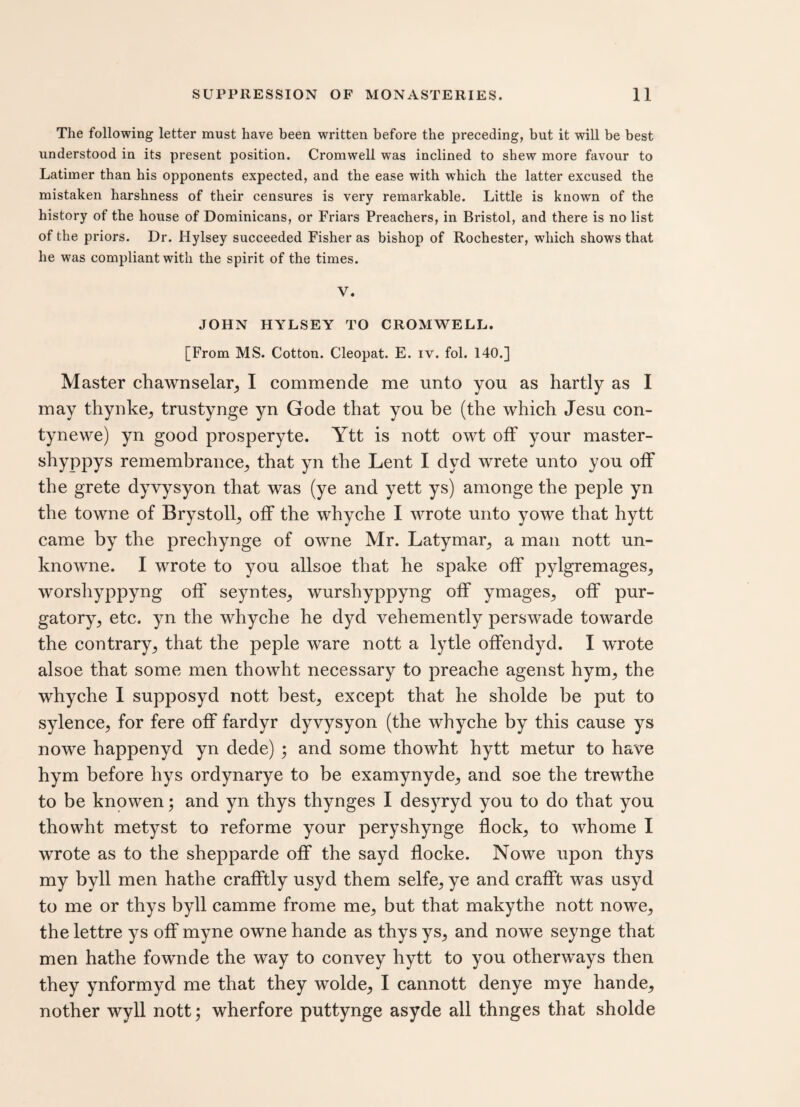 The following letter must have been written before the preceding, but it will be best understood in its present position. Cromwell was inclined to shew more favour to Latimer than his opponents expected, and the ease with which the latter excused the mistaken harshness of their censures is very remarkable. Little is known of the history of the house of Dominicans, or Friars Preachers, in Bristol, and there is no list of the priors. Dr. Hylsey succeeded Fisher as bishop of Rochester, wdiich shows that he was compliant with the spirit of the times. V. JOHN HYLSEY TO CROMWELL. [From MS. Cotton. Cleopat. E. iv. fol. 140.] Master chawnselar, I commende me unto you as hartly as I may thynke, trustynge yn Gode that you be (the which Jesu con- tynewe) yn good prosperyte. Ytt is nott owt off your master- shyppys remembrance, that yn the Lent I dvd wrete unto you off the grete dyvysyon that was (ye and yett ys) amonge the peple yn the towne of Brystoll, off the whyche I wrote unto yowe that hytt came by the prechynge of owne Mr. Latymar, a man nott un- knowne. I wrote to you allsoe that he spake off pylgremages, worshyppyng off seyntes, wurshyppyng off ymages, off pur¬ gatory, etc. yn the whyche he dyd vehemently perswade towarde the contrary, that the peple ware nott a lytle offendyd. I wrote alsoe that some men thowht necessary to preache agenst hym, the whyche I supposyd nott best, except that he sholde be put to sylence, for fere off fardyr dyvysyon (the whyche by this cause ys nowe happenyd yn dede) ; and some thowht hytt metur to have hym before hys ordynarye to be examynyde, and soe the trewthe to be knowen; and yn thys thynges I desyryd you to do that you thowht metyst to reforme your peryshynge flock, to whome I wrote as to the shepparde off the sayd flocke. Nowe upon thys my byll men hathe crafftly usyd them selfe, ye and crafft was usyd to me or thys byll camme frome me, but that makythe nott nowe, the lettre ys off myne owne hande as thys ys, and nowe seynge that men hathe fownde the way to convey hytt to you otherways then they ynformyd me that they wolde, I cannott denye mye hande, nother wyll nott; wherfore puttynge asyde all thnges that sholde