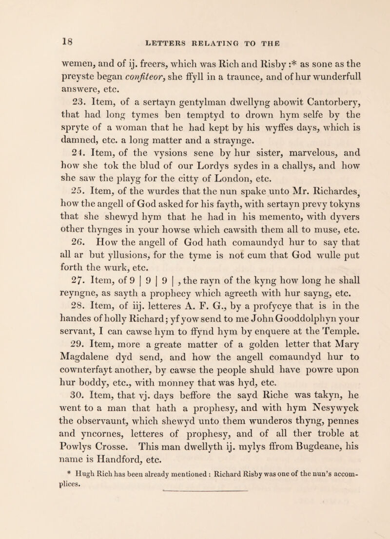 wemen, and of ij. freers, which was Rich and Risby :* as sone as the preyste began confiteor, she ffyll in a traunce, and of hur wunderfull answere, etc. 23. Item, of a sertayn gentylman dwellyng abowit Cantorbery, that had long tymes ben temptyd to drown hym selfe by the spryte of a woman that he had kept by his wyffes days, which is damned, etc. a long matter and a straynge. 24. Item, of the vysions sene by hur sister, marvelous, and how she tok the blud of our Lordys sydes in a challys, and how she saw the playg for the citty of London, etc. 25. Item, of the wurdes that the nun spake unto Mr. Richardes? how the angell of God asked for his fayth, with sertayn prevy tokyns that she shewyd hym that he had in his memento, with dyvers other thynges in your howse which cawsith them all to muse, etc. 26*. How the angell of God hath comaundyd hur to say that all ar but yllusions, for the tyme is not cum that God wulle put forth the wurk, etc. 27. Item, of 9 | 9 | 9 | , the rayn of the kyng how long he shall reyngne, as sayth a prophecy which agreeth with hur sayng, etc. 28. Item, of iij. letteres A. F. G., by a profycye that is in the handes of holly Richard; yf yow send to me John Gooddolphyn your servant, I can cawse hym to ffynd hym by enquere at the Temple. 29. Item, more a greate matter of a golden letter that Mary Magdalene dyd send, and how the angell comaundyd hur to cownterfayt another, by cawse the people shuld have powre upon hur boddy, etc., with monney that was hyd, etc. 30. Item, that vj. days beffore the sayd Riche was takyn, he went to a man that hath a prophesy, and with hym Nesywyck the observaunt, which shewyd unto them wunderos thyng, pennes and yncornes, letteres of prophesy, and of all ther troble at Powlys Crosse. This man dwellyth ij. mylys ffrom Bugdeane, his name is Handford, etc. * Hugh Rich has been already mentioned : Richard Risby was one of the nun’s accom¬ plices.