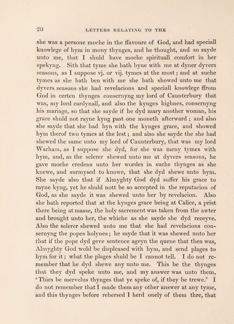 she was a persone moehe in the ffavoure of God, and had speciall knowlege of hym in mony thynges, and he thought, and so sayde unto me, that I shuld have moehe spirituall comfort in her spekyng. Sith that tyme she hath byne with me at dyner dyvers seasons, as I suppose vj. or vij. tymes at the most; and at suche tymes as she hath ben with me she hath showed unto me that dyvers seasons she had revelacions and speciall knowlege ffrom God in certen thynges consernyng my lord of Caunterbury that was, my lord cardynall, and also the kynges highnes, consernyng his mariage, so that she sayde if he dyd mary another woman, his grace shuld not rayne kyng past one moneth afterward ; and also she sayde that she had byn with the kynges grace, and showed hym therof two tymes at the lest; and also she sayde the she had shewed the same unto my lord of Caunterbury, that was my lord Warham, as I suppose she dyd, for she was meny tymes with hym, and, as the selerer shewed unto me at dyvers seasons, he gave moehe credens unto her wordes in suche thynges as she knewe, and surmysed to knowe, that she dyd shewe unto hym. She sayde also that if Almyghty God dyd suffer his grace to rayne kyng, yet he shuld nott be so accepted in the reputacion of God, as she sayde it was shewed unto her by revelacion. Also she hath reported that at the kynges grace being at Calice, a prist there being at masse, the holy sacrement was taken from the awter and brought unto her, the whiche as she sayde she dyd receyve. Also the selerer shewed unto me that she had revelacions con¬ sernyng the popes holynes; he sayde that it was shewed unto her that if the pope dyd geve sentence ageyn the quene that then was, Almyghty God wold be displeased with hym, and send plages to hym for it; what the plages shuld be I cannot tell. I do not re¬ member that he dyd shewe any unto me. This be the thynges that they dyd speke unto me, and my answer w~as unto them, c Thies be mervelus thynges that ye speke of, if they be trewe/ I do not remember that I made them any other answer at any tyme, and this thynges before rehersed I herd onely of them thre, that