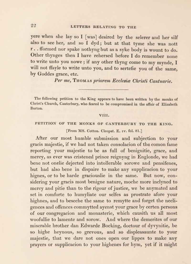 yere when she lay so I [was] desired by the selerer and her silf also to see her, and so I dyd; but at that tyme she was nott r. . fformed nor spake nothyng but as a syke body is wount to do. Other thynges then I have rehersed before I do remember none to write unto you nowe; if any other thyng come to my mynde, I will not ffayle to write unto you, and to sertefie you of the same, by Goddes grace, etc. Per me, Thomas priorem Ecclesice Christi Cantuarie. The following petition to the King appears to have been written by the monks of Christ’s Church, Canterbury, who feared to be compromised in the affair of Elizabeth Barton. VIII. PETITION OF THE MONKS OF CANTERBURY TO THE KING. [From MS. Cotton. Cleopat. E. iv. fol. 81.] After our most humble submission and subjection to your gracis majestie, if we had not taken consolacion of the comon fame reporting your majestie to be as full of benignitie, grace, and mercy, as ever was cristened prince reignyng in Englonde, we had bene not onelie dejected into intolerable sorowe and pensifenes, but had also bene in dispaire to make any supplicacion to your hignes, or to be harde graciouslie in the same. But now, con¬ sidering your gracis most benigne nature, moche more inclyned to mercy and pitie than to the rigour of justice, we be anymated and set in comforte to humyliate our selfes as prostrate afore your highnes, and to beseche the same to remytte and forget the necli- gences and offences commytted ayenst your grace by certen persons of our congregacion and monasterie, which causith us all most woofullie to lamente and sorow. And where the demerites of our miserable brother dan Edwarde Booking, doctour of dyvynitie, be so highe heynous, so grevous, and so displeasaunte to your majestie, that we dare not ones open our lippes to make any prayers or supplicacion to your highenes for hym, yet if it might