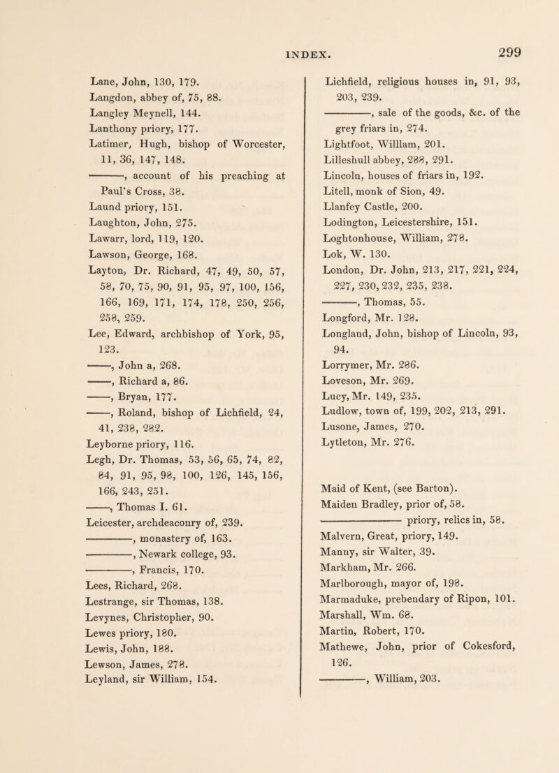 Lane, John, 130, 179. Langdon, abbey of, 75, 88. Langley Meynell, 144. Lanthony priory, 177. Latimer, Hugh, bishop of Worcester, 11, 36, 147, 148. *-, account of his preaching at Paul's Cross, 38. Laund priory, 151. Laughton, John, 275. Lawarr, lord, 119, 120. Lawson, George, 168. Layton, Dr. Richard, 47, 49, 50, 57, 58, 70, 75, 90, 91, 95, 97, 100, 156, 166, 169, 171, 174, 178, 250, 256, 258, 259. Lee, Edward, archbishop of York, 95, 123. --, John a, 268. -, Richard a, 86. -, Bryan, 177. -, Roland, bishop of Lichfield, 24, 41, 238, 282. Leyborne priory, 116. Legh, Dr. Thomas, 53, 56, 65, 74, 82, 84, 91, 95, 98, 100, 126, 145, 156, 166, 243, 251. -, Thomas I. 61. Leicester, archdeaconry of, 239. -, monastery of, 163. --, Newark college, 93. --, Francis, 170. Lees, Richard, 268. Lestrange, sir Thomas, 138. Levynes, Christopher, 90. Lewes priory, 180. Lewis, John, 188. Lewson, James, 278. Leyland, sir William, 154. Lichfield, religious houses in, 91, 93, 203, 239. -, sale of the goods, &c. of the grey friars in, 274. Lightfoot, William, 201. Lilleshull abbey, 288, 291. Lincoln, houses of friars in, 192. Litell, monk of Sion, 49. Llanfey Castle, 200. Lodington, Leicestershire, 151. Loghtonhouse, William, 278. Lok, W. 130. London, Dr. John, 213, 217, 221, 224, 227, 230,232, 235, 238. -, Thomas, 55. Longford, Mr. 128. Longland, John, bishop of Lincoln, 93, 94. Lorrymer, Mr. 286. Loveson, Mr. 269. Lucy, Mr. 149, 235. Ludlow, town of, 199, 202, 213, 291. Lusone, James, 270. Lytleton, Mr. 276. Maid of Kent, (see Barton). Maiden Bradley, prior of, 58. ————— - priory, relics in, 58. Malvern, Great, priory, 149. Manny, sir Walter, 39. Markham, Mr. 266. Marlborough, mayor of, 198. Marmaduke, prebendary of Ripon, 101. Marshall, Wm. 68. Martin, Robert, 170. Mathewe, John, prior of Cokesford, 126. ———William, 203.