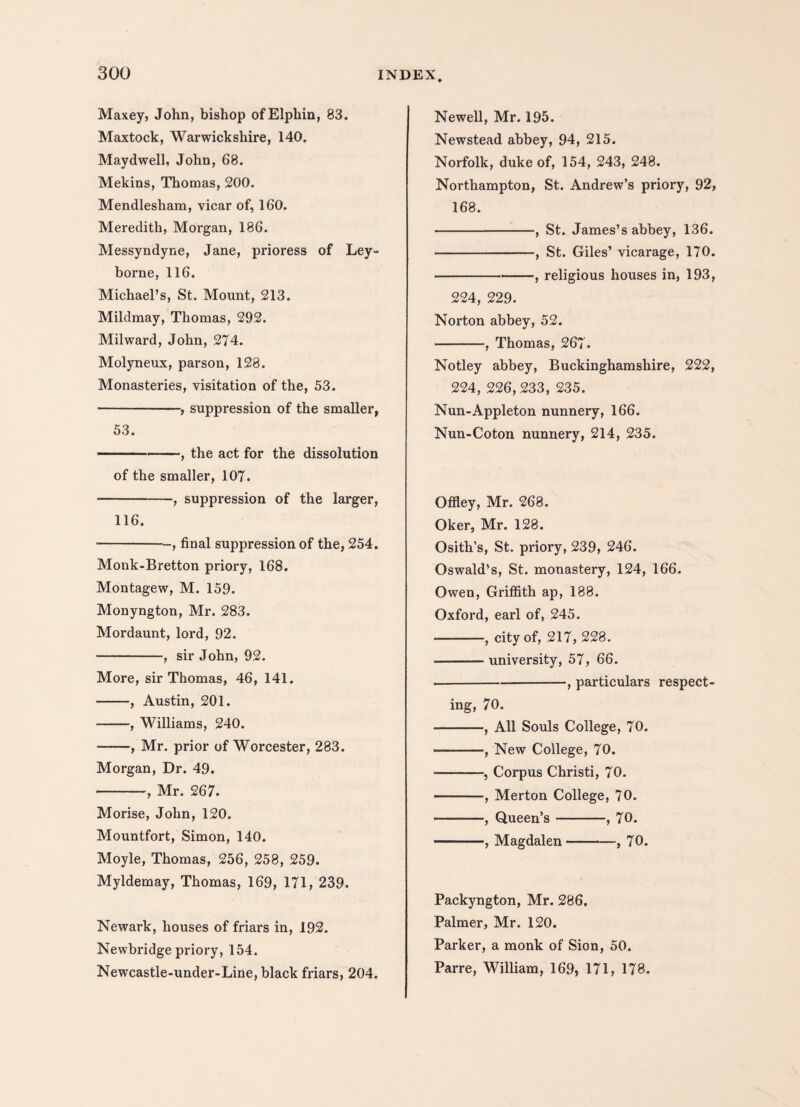 Maxey, John, bishop ofElphin, 83. Maxtock, Warwickshire, 140. Maydwell, John, 68. Mekins, Thomas, 200. Mendlesham, vicar of, 160. Meredith, Morgan, 186. Messyndyne, Jane, pi'ioress of Ley- borne, 116. Michael’s, St. Mount, 213. Mildmay, Thomas, 292. Milward, John, 274. Molyneux, parson, 128. Monasteries, visitation of the, 53. ■-, suppression of the smaller, 53. ■1 -, the act for the dissolution of the smaller, 107. -, suppression of the larger, 116. -, final suppression of the, 254. Monk-Bretton priory, 168. Montagew, M. 159. Monyngton, Mr. 283. Mordaunt, lord, 92. -, sir John, 92. More, sir Thomas, 46, 141. -, Austin, 201. -, Williams, 240. -, Mr. prior of Worcester, 283. Morgan, Dr. 49. -, Mr. 267. Morise, John, 120. Mountfort, Simon, 140. Moyle, Thomas, 256, 258, 259. Myldemay, Thomas, 169, 171, 239. Newark, houses of friars in, 192. Newbridge priory, 154. Newcastle-under-Line, black friars, 204. Newell, Mr. 195. Newstead abbey, 94, 215. Norfolk, duke of, 154, 243, 248. Northampton, St. Andrew’s priory, 92, 168. -, St. James’s abbey, 136. -, St. Giles’ vicarage, 170. -, religious houses in, 193, 224, 229. Norton abbey, 52. -, Thomas, 267. Notley abbey, Buckinghamshire, 222, 224, 226, 233, 235. Nun-Appleton nunnery, 166. Nun-Coton nunnery, 214, 235. Offley, Mr. 268. Oker, Mr. 128. Osith’s, St. priory, 239, 246. Oswald’s, St. monastery, 124, 166. Owen, Griffith ap, 188. Oxford, earl of, 245. -, city of, 217, 228. -university, 57, 66. -, particulars respect¬ ing, 70. -, All Souls College, 70. -, New College, 70. -, Corpus Christi, 70. -, Merton College, 70. •-, Queen’s —--, 70. -, Magdalen-, 70. Packyngton, Mr. 286. Palmer, Mr. 120. Parker, a monk of Sion, 50. Parre, William, 169, 171, 178.