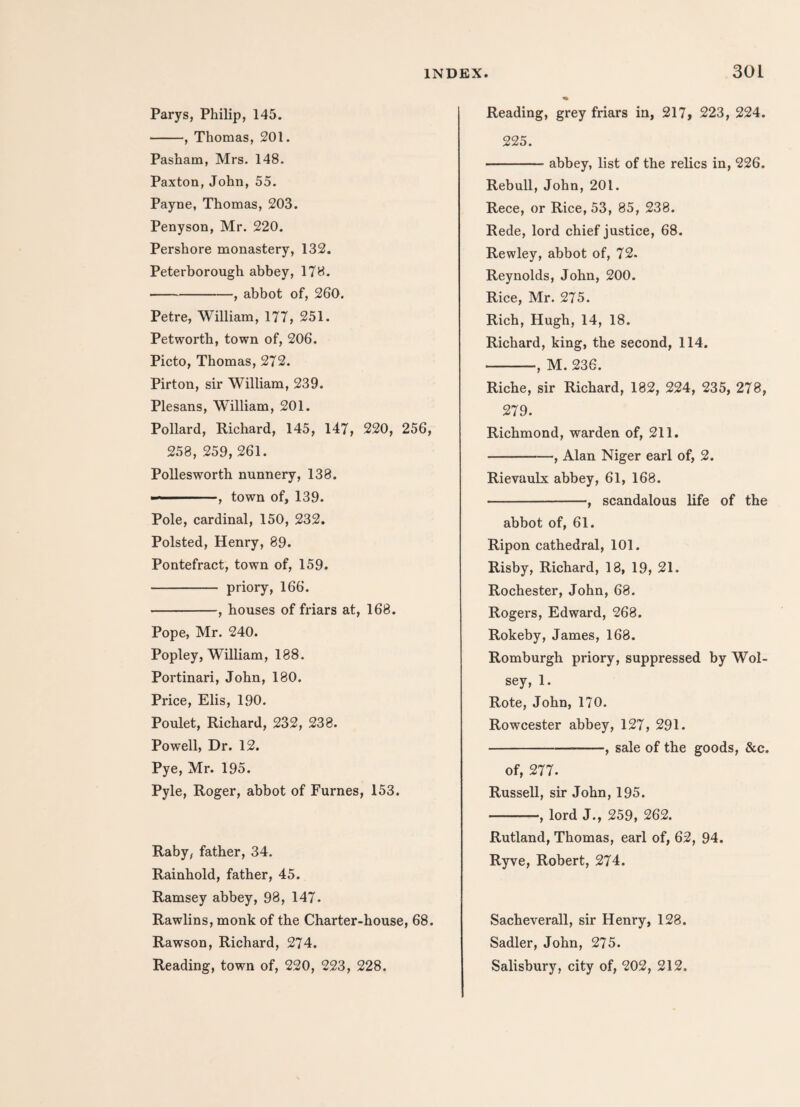 Parys, Philip, 145. -, Thomas, 201. Pasham, Mrs. 148. Paxton, John, 55. Payne, Thomas, 203. Penyson, Mr. 220. Pershore monastery, 132. Peterborough abbey, 178. -, abbot of, 260. Petre, William, 177, 251. Petworth, town of, 206. Picto, Thomas, 272. Pirton, sir William, 239. Plesans, William, 201. Pollard, Richard, 145, 147, 220, 256, 258, 259, 261. Pollesworth nunnery, 138. ■-, town of, 139. Pole, cardinal, 150, 232. Polsted, Henry, 89. Pontefract, town of, 159. -priory, 166. -, houses of friars at, 168. Pope, Mr. 240. Popley, William, 188. Portinari, John, 180. Price, Elis, 190. Poulet, Richard, 232, 238. Powell, Dr. 12. Pye, Mr. 195. Pyle, Roger, abbot of Furnes, 153. Raby, father, 34. Rainhold, father, 45. Ramsey abbey, 98, 147. Rawlins, monk of the Charter-house, 68. Rawson, Richard, 274. Reading, town of, 220, 223, 228. Reading, grey friars in, 217, 223, 224. 225. -abbey, list of the relics in, 226. Rebull, John, 201. Rece, or Rice, 53, 85, 238. Rede, lord chief justice, 68. Rewley, abbot of, 72- Reynolds, John, 200. Rice, Mr. 275. Rich, Hugh, 14, 18. Richard, king, the second, 114. -, M. 236. Riche, sir Richard, 182, 224, 235, 278, 279. Richmond, warden of, 211. -, Alan Niger earl of, 2. Rievaulx abbey, 61, 168. ---, scandalous life of the abbot of, 61. Ripon cathedral, 101. Risby, Richard, 18, 19, 21. Rochester, John, 68. Rogers, Edward, 268. Rokeby, James, 168. Romburgh priory, suppressed by Wol- sey, 1. Rote, John, 170. Rowcester abbey, 127, 291. -, sale of the goods, &c. of, 277. Russell, sir John, 195. -, lord J., 259, 262. Rutland, Thomas, earl of, 62, 94. Ryve, Robert, 274. Sacheverall, sir Henry, 128. Sadler, John, 275. Salisbury, city of, 202, 212.