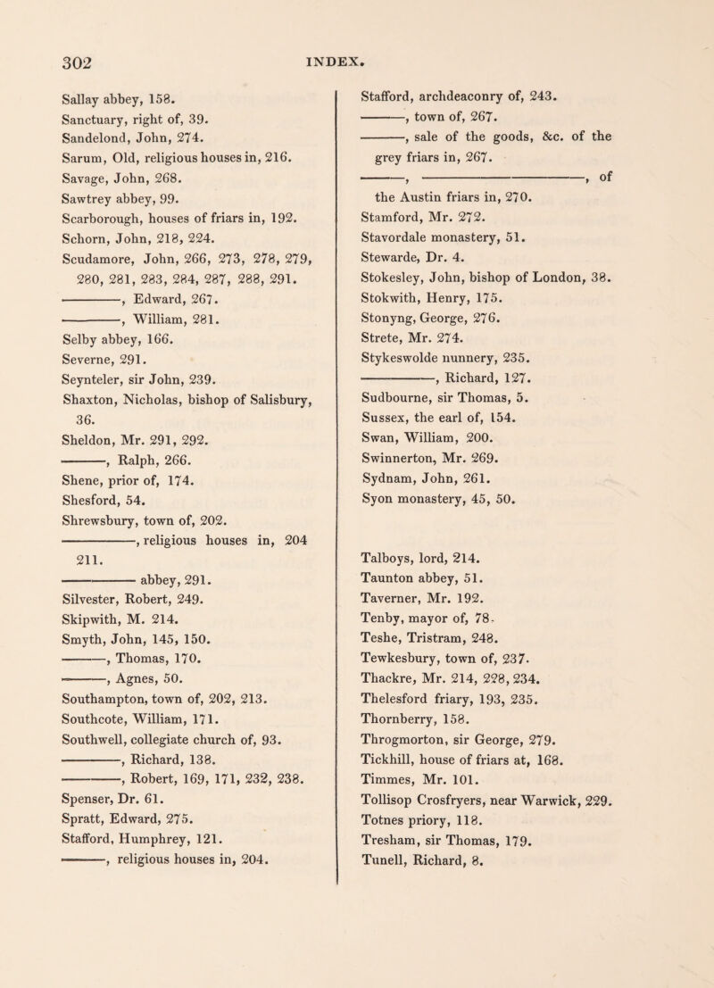 Sallay abbey, 158. Sanctuary, right of, 39. Sandelond, John, 274. Sarum, Old, religious houses in, 216. Savage, John, 268. Sawtrey abbey, 99. Scarborough, houses of friars in, 192. Schorn, John, 218, 224. Scudamore, John, 266, 273, 278, 279, 280, 281, 283, 284, 287, 288, 291. •-, Edward, 267. -, William, 281. Selby abbey, 166. Severne, 291. Seynteler, sir John, 239. Shaxton, Nicholas, bishop of Salisbury, 36. Sheldon, Mr. 291, 292. -, Ralph, 266. Shene, prior of, 174. Shesford, 54. Shrewsbury, town of, 202. -, religious houses in, 204 211. -abbey, 291. Silvester, Robert, 249. Skipwith, M. 214. Smyth, John, 145, 150. -, Thomas, 170. --, Agnes, 50. Southampton, town of, 202, 213. Southcote, William, 171. Southwell, collegiate church of, 93. -, Richard, 138. --, Robert, 169, 171, 232, 238. Spenser, Dr. 61. Spratt, Edward, 275. Stafford, Humphrey, 121. ■— ■ —, religious houses in, 204. Stafford, archdeaconry of, 243. -, town of, 267. -, sale of the goods, &c. of the grey friars in, 267. -,-, of the Austin friars in, 270. Stamford, Mr. 272. Stavordale monastery, 51. Stewarde, Dr. 4. Stokesley, John, bishop of London, 38. Stokwith, Henry, 175. Stonyng, George, 276. Strete, Mr. 274. Stykeswolde nunnery, 235. -, Richard, 127. Sudbourne, sir Thomas, 5. Sussex, the earl of, 154. Swan, William, 200. Swinnerton, Mr. 269. Sydnam, John, 261. Syon monastery, 45, 50. Talboys, lord, 214. Taunton abbey, 51. Taverner, Mr. 192. Tenby, mayor of, 78- Teshe, Tristram, 248. Tewkesbury, town of, 237- Thackre, Mr. 214, 228,234. Thelesford friary, 193, 235. Thornberry, 158. Throgmorton, sir George, 279. Tickhill, house of friars at, 168. Timmes, Mr. 101. Tollisop Crosfryers, near Warwick, 229. Totnes priory, 118. Tresham, sir Thomas, 179. Tunell, Richard, 8.