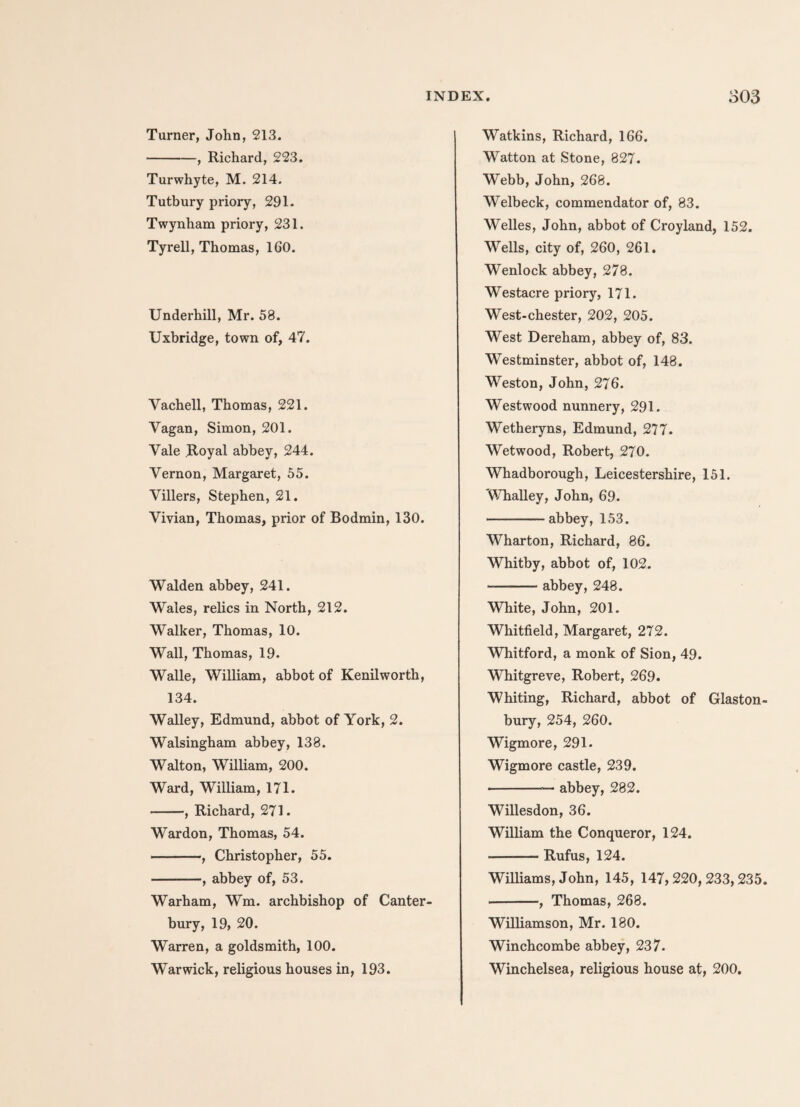 Turner, John, 213. -, Richard, 223. Turwhyte, M. 214. Tutbury priory, 291. Twynham priory, 231. Tyrell, Thomas, 160. Underhill, Mr. 58. Uxbridge, town of, 47. Vachell, Thomas, 221. Yagan, Simon, 201. Yale Royal abbey, 244. Yernon, Margaret, 55. Villers, Stephen, 21. Vivian, Thomas, prior of Bodmin, 130. Walden abbey, 241. Wales, relics in North, 212. Walker, Thomas, 10. Wall, Thomas, 19. Walle, William, abbot of Kenilworth, 134. Walley, Edmund, abbot of York, 2. Walsingham abbey, 138. Walton, William, 200. Ward, William, 171. -, Richard, 271. Wardon, Thomas, 54. -, Christopher, 55. -, abbey of, 53. Warham, Wm. archbishop of Canter bury, 19, 20. Warren, a goldsmith, 100. Warwick, religious houses in, 193. Watkins, Richard, 166. Watton at Stone, 827. Webb, John, 268. Welbeck, commendator of, 83. Welles, John, abbot of Croyland, 152. Wells, city of, 260, 261. Wenlock abbey, 278. Westacre priory, 171. West-chester, 202, 205. West Dereham, abbey of, 83. Westminster, abbot of, 148. Weston, John, 276. Westwood nunnery, 291. Wetheryns, Edmund, 277. Wetwood, Robert, 270. Whadborough, Leicestershire, 151. 'Whalley, John, 69. -abbey, 153. Wharton, Richard, 86. Whitby, abbot of, 102. --abbey, 248. White, John, 201. Whitfield, Margaret, 272. Whitford, a monk of Sion, 49. Whitgreve, Robert, 269. Whiting, Richard, abbot of Glaston¬ bury, 254, 260. Wigmore, 291. Wigmore castle, 239. -— abbey, 282. Willesdon, 36. William the Conqueror, 124. -Rufus, 124. Williams, John, 145, 147,220,233,235. -, Thomas, 268. Williamson, Mr. 180. Winchcombe abbey, 237. Winchelsea, religious house at, 200.