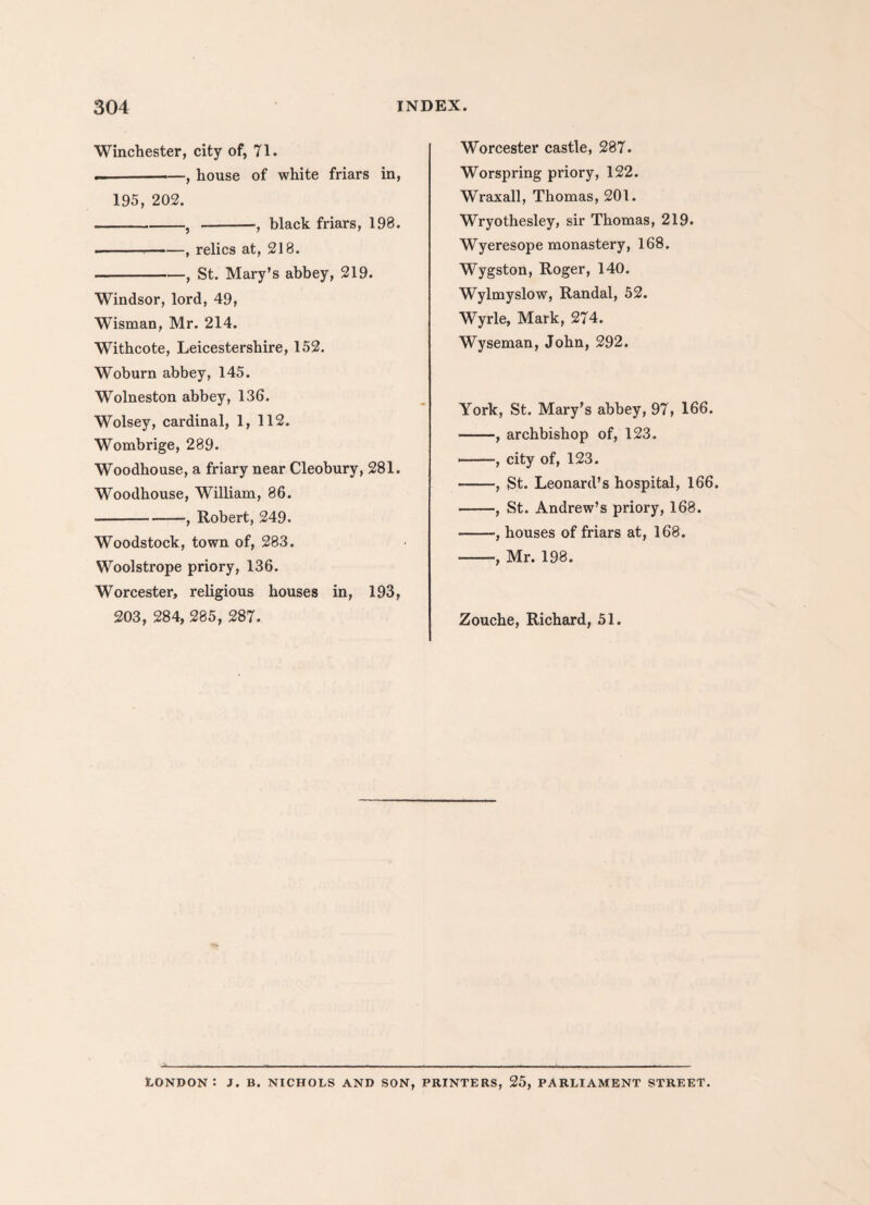 Winchester, city of, 71. .--—, house of white friars in, 195, 202. -, -, black friars, 198. ---, relics at, 218. -, St. Mary’s abbey, 219. Windsor, lord, 49, Wisman, Mr. 214. Withcote, Leicestershire, 152. Woburn abbey, 145. Wolneston abbey, 136. Wolsey, cardinal, 1, 112. Wombrige, 289. Woodhouse, a friary near Cleobury, 281. Woodhouse, William, 86. •--•, Robert, 249. Woodstock, town of, 283. Woolstrope priory, 136. Worcester, religious houses in, 193, 203, 284, 285, 287. Worcester castle, 287. Worspring priory, 122. Wraxall, Thomas, 201. Wryothesley, sir Thomas, 219. Wyeresope monastery, 168. Wygston, Roger, 140. Wylmyslow, Randal, 52. Wyrle, Mark, 274. Wyseman, John, 292. York, St. Mary’s abbey, 97, 166. -, archbishop of, 123. ., city of, 123. -—St. Leonard’s hospital, 166. -, St. Andrew’s priory, 168. -, houses of friars at, 168. —, Mr. 198. Zouche, Richard, 51. London: j. b. nichols and son, printers, 25, parliament street.