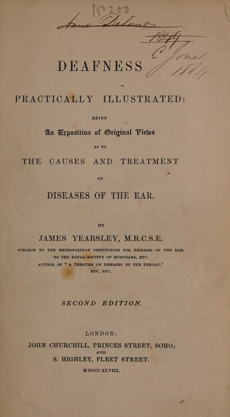 fo ae ee is a “ Y f oo 4 : git ; oa A 6 ae a ria DEAFNESS” PRACTICALLY ILLUSTRATED: BEING 4 An Exposition of ®riginal Vietvs AS TO THE CAUSES AND TREATMENT - OF DISEASES OF THE EAR. BY JAMES YEARSLEY, M.R.C.S.E. SURGEON TO THE METROPOLITAN INSTITUTION FOR DISEASES OF THE EAB, TO THE ROYAL SOCIETY OF MUSICIANS, ETC. AUTHOR OF “ A TREATISE ON DISEASES OF THE THROAT,” i. ETC. ETC. SECOND EDITION. LONDON: JOHN CHURCHILL, PRINCES STREET, SOHO; AND S. HIGHLEY, FLEET STREET.