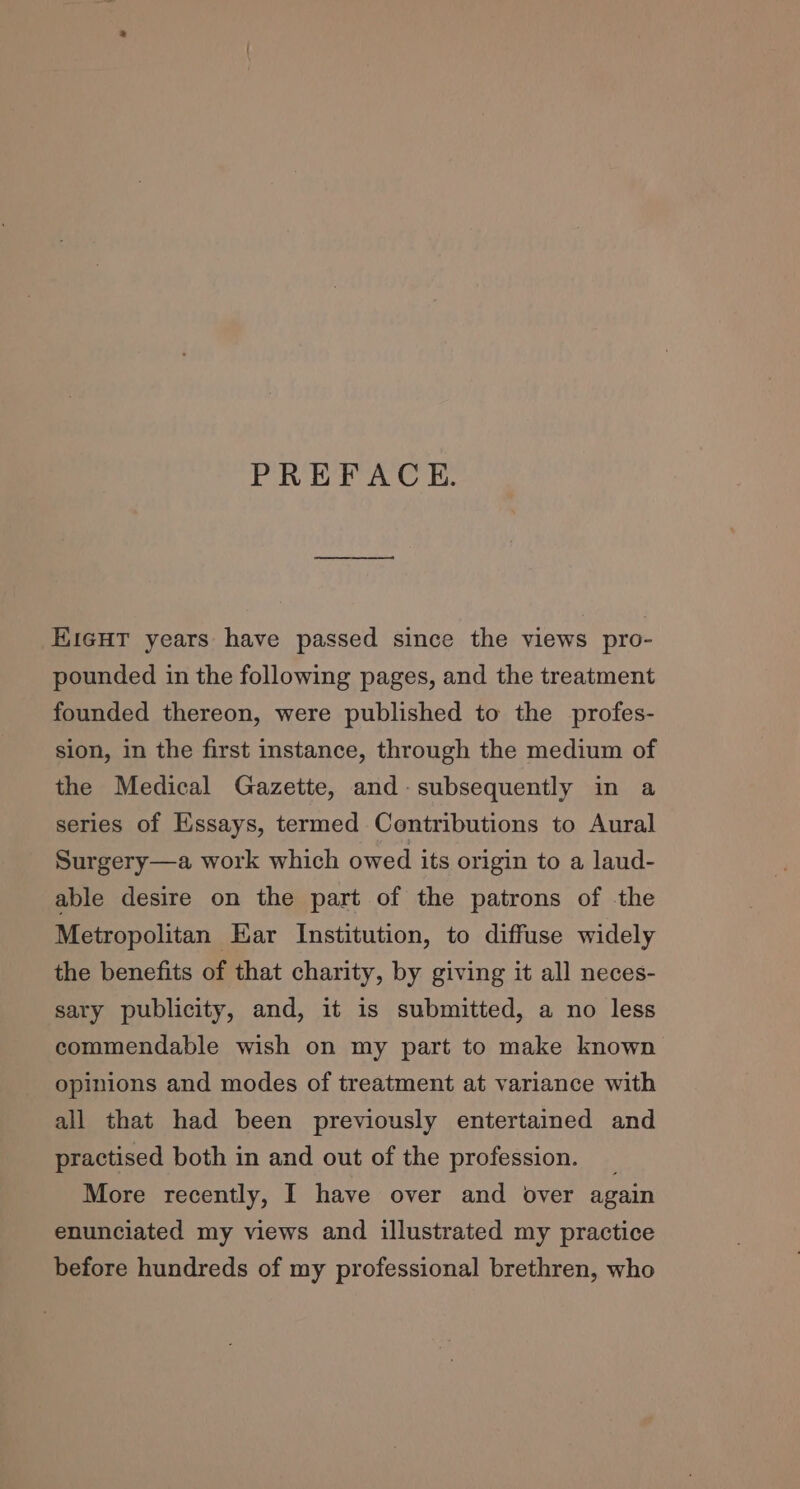 PREFACE. EiGHT years have passed since the views pro- pounded in the following pages, and the treatment founded thereon, were published to the profes- sion, in the first instance, through the medium of the Medical Gazette, and- subsequently in a series of Essays, termed Contributions to Aural Surgery—a work which owed its origin to a laud- able desire on the part of the patrons of the Metropolitan Ear Institution, to diffuse widely the benefits of that charity, by giving it all neces- sary publicity, and, it is submitted, a no less commendable wish on my part to make known opinions and modes of treatment at variance with all that had been previously entertained and practised both in and out of the profession. _ More recently, I have over and over again enunciated my views and illustrated my practice before hundreds of my professional brethren, who