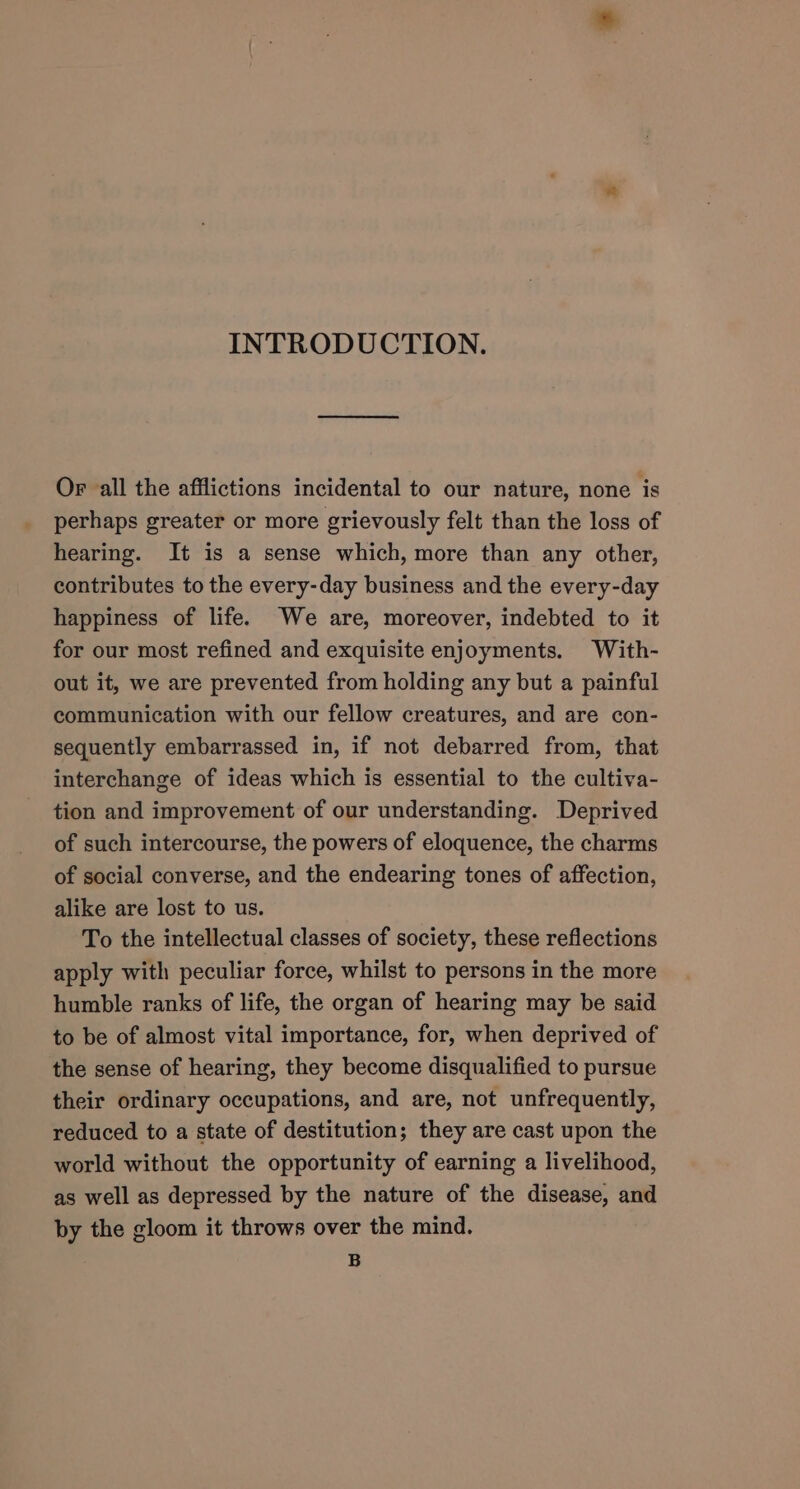 INTRODUCTION. Or all the afflictions incidental to our nature, none is perhaps greater or more grievously felt than the loss of hearing. It is a sense which, more than any other, contributes to the every-day business and the every-day happiness of life. We are, moreover, indebted to it for our most refined and exquisite enjoyments. With- out it, we are prevented from holding any but a painful communication with our fellow creatures, and are con- sequently embarrassed in, if not debarred from, that interchange of ideas which is essential to the cultiva- tion and improvement of our understanding. Deprived of such intercourse, the powers of eloquence, the charms of social converse, and the endearing tones of affection, alike are lost to us. To the intellectual classes of society, these reflections apply with peculiar force, whilst to persons in the more humble ranks of life, the organ of hearing may be said to be of almost vital importance, for, when deprived of the sense of hearing, they become disqualified to pursue their ordinary occupations, and are, not unfrequently, reduced to a state of destitution; they are cast upon the world without the opportunity of earning a livelihood, as well as depressed by the nature of the disease, and by the gloom it throws over the mind. B