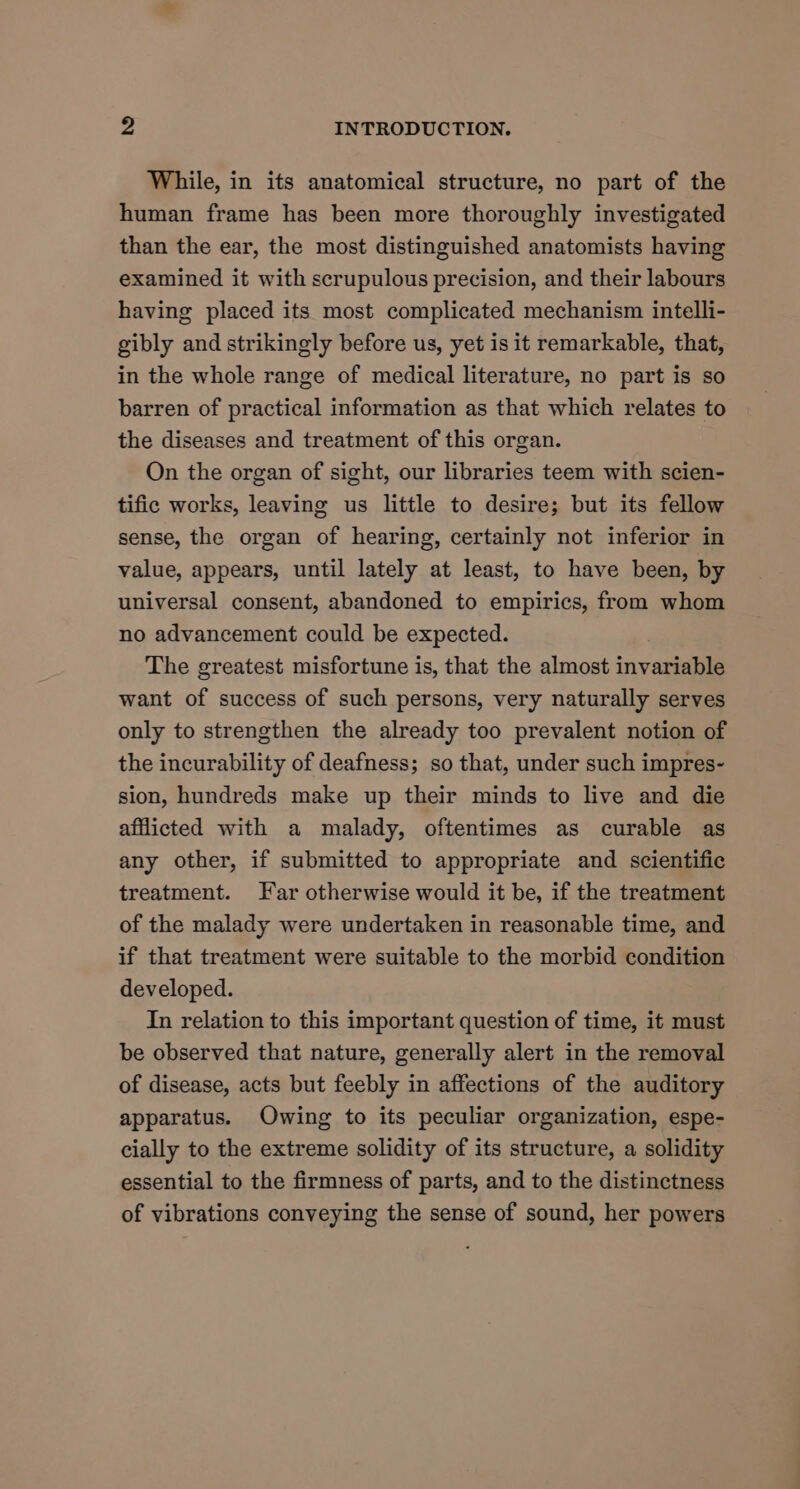 While, in its anatomical structure, no part of the human frame has been more thoroughly investigated than the ear, the most distinguished anatomists having examined it with scrupulous precision, and their labours having placed its most complicated mechanism intelli- gibly and strikingly before us, yet is it remarkable, that, in the whole range of medical literature, no part is so barren of practical information as that which relates to the diseases and treatment of this organ. On the organ of sight, our libraries teem with scien- tific works, leaving us little to desire; but its fellow sense, the organ of hearing, certainly not inferior in value, appears, until lately at least, to have been, by universal consent, abandoned to empirics, from whom no advancement could be expected. The greatest misfortune is, that the almost invariable want of success of such persons, very naturally serves only to strengthen the already too prevalent notion of the incurability of deafness; so that, under such impres- sion, hundreds make up their minds to live and die afflicted with a malady, oftentimes as curable as any other, if submitted to appropriate and scientific treatment. Far otherwise would it be, if the treatment of the malady were undertaken in reasonable time, and if that treatment were suitable to the morbid condition developed. In relation to this important question of time, it must be observed that nature, generally alert in the removal of disease, acts but feebly in affections of the auditory apparatus. Owing to its peculiar organization, espe- cially to the extreme solidity of its structure, a solidity essential to the firmness of parts, and to the distinctness of vibrations conveying the sense of sound, her powers