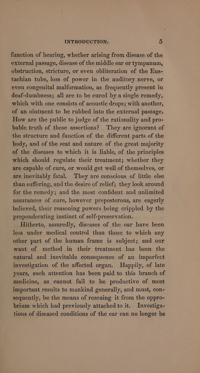 function of hearing, whether arising from disease of the external passage, disease of the middle ear or tympanum, obstruction, stricture, or even obliteration of the Eus- tachian tube, loss of power in the auditory nerve, or even congenital malformation, as frequently present in deaf-dumbness; all are to be cured by a single remedy, which with one consists of acoustic drops; with another, of an ointment to be rubbed into the external passage. How are the public to judge of the rationality and pro- bable truth of these assertions? ‘They are ignorant of the structure and function of the different parts of the body, and of the seat and nature of the great majority of the diseases to which it is liable, of the principles which should regulate their treatment; whether they are capable of cure, or would get well of themselves, or are inevitably fatal. ‘They are conscious of little else than suffering, and the desire of relief; they look around for the remedy; and the most confident and unlimited assurances of cure, however preposterous, are eagerly believed, their reasoning powers being crippled by the preponderating instinct of self-preservation. Hitherto, assuredly, diseases of the ear have been less under medical control than those to which any other part of the human frame is subject; and our want of method in their treatment has been the natural and inevitable consequence of an imperfect investigation of the affected organ. Happily, of late years, such attention has been paid to this branch of medicine, as cannot fail to be productive of most important results to mankind generally, and must, con- sequently, be the means of rescuing it from the oppro- brium which had previously attached to it. Investiga- tions of diseased conditions of the ear can no longer be