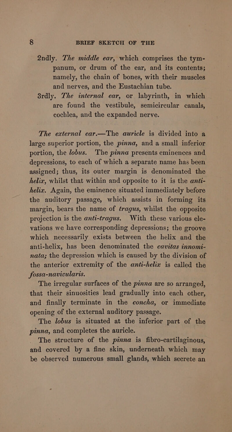 2ndly. The middle ear, which comprises the tym- panum, or drum of the ear, and its contents; namely, the chain of bones, with their muscles and nerves, and the Eustachian tube. 8rdly. Lhe internal ear, or labyrinth, in which are found the vestibule, semicircular canals, cochlea, and the expanded nerve. The external ear.—The auricle is divided into a large superior portion, the pinmna, and a small inferior portion, the lobus. The pinna presents eminences and depressions, to each of which a separate name has been assigned; thus, its outer margin is denominated the helix, whilst that within and opposite to it is the anti- helix. Again, the eminence situated immediately before the auditory passage, which assists in forming its margin, bears the name of tragus, whilst the opposite projection is the anti-tragus. With these various ele- vations we have corresponding depressions; the groove which necessarily exists between the helix and the anti-helix, has been denominated the cavitas innomi- nata; the depression which is caused by the division of the anterior extremity of the anti-helix is called the fossa-navicularis. The irregular surfaces of the pinna are so arranged, that their sinuosities lead gradually into each other, and finally terminate in the concha, or immediate opening of the external auditory passage. The lobus is situated at the inferior part of the pinna, and completes the auricle. The structure of the pinna is fibro-cartilaginous, and covered by a fine skin, underneath which may be observed numerous small glands, which secrete an