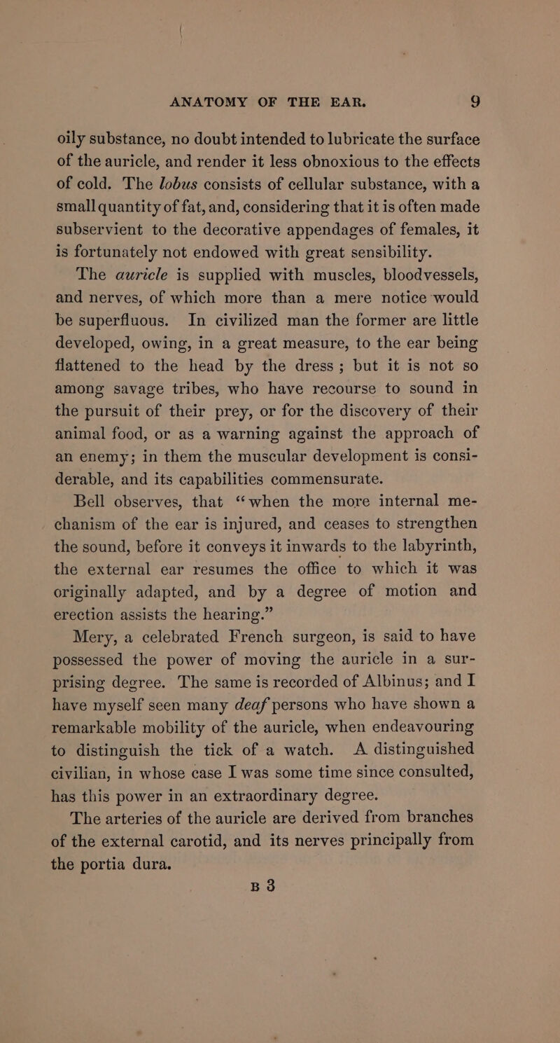 oily substance, no doubt intended to lubricate the surface of the auricle, and render it less obnoxious to the effects of cold. The lobus consists of cellular substance, with a small quantity of fat, and, considering that it is often made subservient to the decorative appendages of females, it is fortunately not endowed with great sensibility. The auricle is supplied with muscles, bloodvessels, and nerves, of which more than a mere notice would be superfluous. In civilized man the former are little developed, owing, in a great measure, to the ear being flattened to the head by the dress ; but it is not so among savage tribes, who have recourse to sound in the pursuit of their prey, or for the discovery of their animal food, or as a warning against the approach of an enemy; in them the muscular development is consi- derable, and its capabilities commensurate. Bell observes, that ‘“‘when the more internal me- chanism of the ear is injured, and ceases to strengthen the sound, before it conveys it inwards to the labyrinth, the external ear resumes the office to which it was originally adapted, and by a degree of motion and erection assists the hearing.” Mery, a celebrated French surgeon, is said to have possessed the power of moving the auricle in a sur- prising degree. The same is recorded of Albinus; and I have myself seen many deaf persons who have shown a remarkable mobility of the auricle, when endeavouring to distinguish the tick of a watch. A distinguished civilian, in whose case I was some time since consulted, has this power in an extraordinary degree. The arteries of the auricle are derived from branches of the external carotid, and its nerves principally from the portia dura. B3