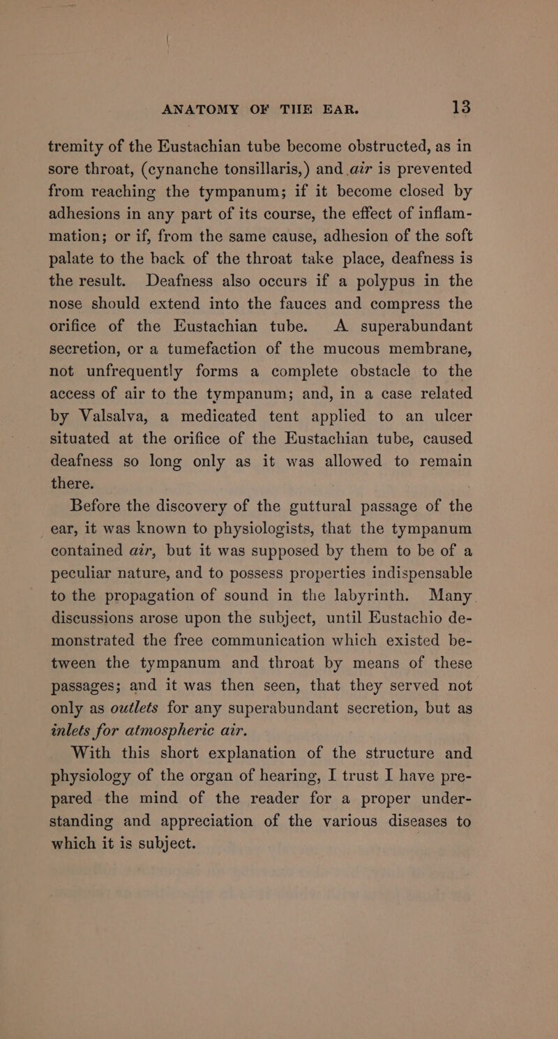 tremity of the Eustachian tube become obstructed, as in sore throat, (cynanche tonsillaris,) and air is prevented from reaching the tympanum; if it become closed by adhesions in any part of its course, the effect of inflam- mation; or if, from the same cause, adhesion of the soft palate to the back of the throat take place, deafness is the result. Deafness also occurs if a polypus in the nose should extend into the fauces and compress the orifice of the Eustachian tube. A superabundant secretion, or a tumefaction of the mucous membrane, not unfrequently forms a complete obstacle to the access of air to the tympanum; and, in a case related by Valsalva, a medicated tent applied to an ulcer situated at the orifice of the Eustachian tube, caused deafness so long only as it was allowed to remain there. Before the discovery of the guttural passage of the ear, it was known to physiologists, that the tympanum contained azr, but it was supposed by them to be of a peculiar nature, and to possess properties indispensable to the propagation of sound in the labyrinth. Many. discussions arose upon the subject, until Eustachio de- monstrated the free communication which existed be- tween the tympanum and throat by means of these passages; and it was then seen, that they served not only as outlets for any superabundant secretion, but as inlets for atmospheric air. With this short explanation of the structure and physiology of the organ of hearing, I trust I have pre- pared the mind of the reader for a proper under- standing and appreciation of the various diseases to which it is subject.