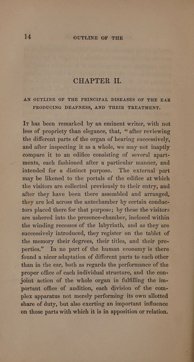 CHAPTER ILI. AN OUTLINE OF THE PRINCIPAL DISEASES OF THE EAR PRODUCING DEAFNESS, AND THEIR TREATMENT. Ir has been remarked by an eminent writer, with not less of propriety than elegance, that, “ after reviewing the different parts of the organ of hearing successively, and after inspecting it as a whole, we may not inaptly compare it to an edifice consisting of several apart- ments, each fashioned after a particular manner, and intended for a distinct purpose. The external part may be likened to the portals of the edifice at which the visitors are collected previously to their entry, and after they have been there assembled and arranged, they are led across the antechamber by certain conduc- tors placed there for that purpose; by these the visitors are ushered into the presence-chamber, inclosed within the winding recesses of the labyrinth, and as they are successively introduced, they register on the tablet of the memory their degrees, their titles, and their pro- perties.” In no part of the human economy is there found a nicer adaptation of different parts to each other than in the ear, both as regards the performance of the proper office of each individual structure, and the con- joint action of the whole organ in fulfilling the im- portant office of audition, each division of the com- plex apparatus not merely performing its own allotted share of duty, but also exerting an important influence on those parts with which it is in apposition or relation.
