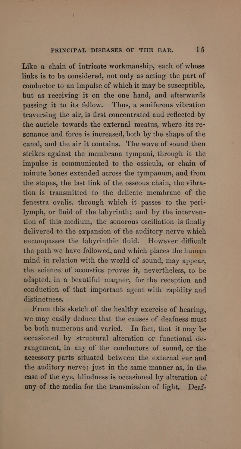 Like a chain of intricate workmanship, each of whose links is to be considered, not only as acting the part of conductor to an impulse of which it may be susceptible, but as receiving it on the one hand, and afterwards passing it to its fellow. Thus, a soniferous vibration traversing the air, is first concentrated and reflected by the auricle towards the external meatus, where its re- sonance and force is increased, both by the shape of the canal, and the air it contains. The wave of sound then strikes against the membrana tympani, through it the impulse is communicated to the ossicula, or chain of minute bones extended across the tympanum, and from the stapes, the last link of the osseous chain, the vibra- tion is transmitted to the delicate membrane of the fenestra ovalis, through which it passes to the peri- lymph, or fluid of the labyrinth; and by the interven- tion of this medium, the sonorous oscillation is finally delivered to the expansion of the auditory nerve which encompasses the labyrinthic fluid. However difficult the path we have followed, and which places the human mind in relation with the world of sound, may appear, the science of acoustics proves it, nevertheless, to be adapted, in a beautiful manner, for the reception and conduction of that important agent with rapidity and distinctness. From this sketch of the healthy exercise of hearing, we may easily deduce that the causes of deafness must be both numerous and varied. In fact, that it may be occasioned by structural alteration or functional de- rangement, in any of the conductors of sound, or the accessory parts situated between the external ear and the auditory nerve; just in the same manner as, in the cease of the eye, blindness is occasioned by alteration of any of the media for the transmission of light. Deaf-