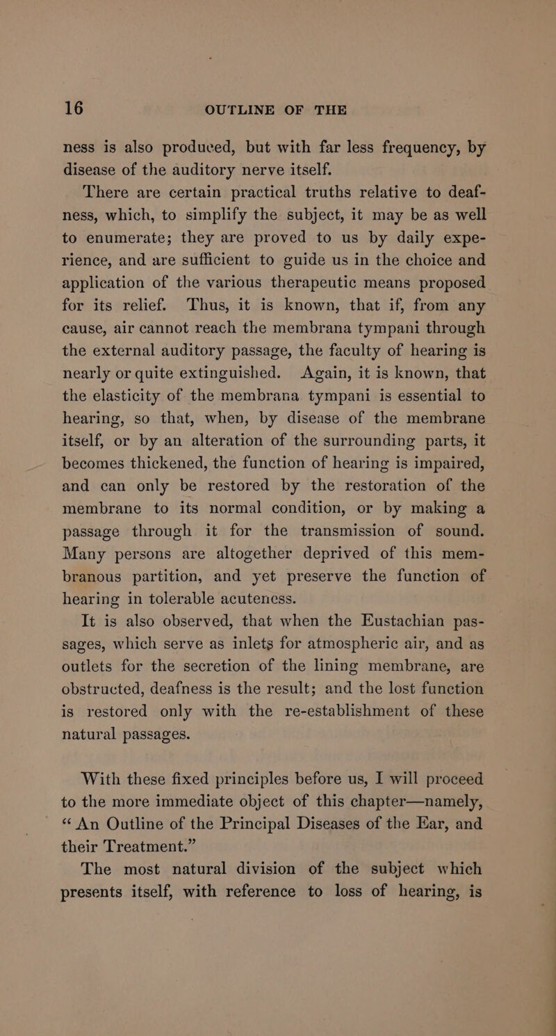 ness is also produced, but with far less frequency, by disease of the auditory nerve itself. There are certain practical truths relative to deaf- ness, which, to simplify the subject, it may be as well to enumerate; they are proved to us by daily expe- rience, and are sufficient to guide us in the choice and application of the various therapeutic means proposed for its relief. Thus, it is known, that if, from any cause, air cannot reach the membrana tympani through the external auditory passage, the faculty of hearing is nearly or quite extinguished. Again, it is known, that the elasticity of the membrana tympani is essential to hearing, so that, when, by disease of the membrane itself, or by an alteration of the surrounding parts, it becomes thickened, the function of hearing is impaired, and can only be restored by the restoration of the membrane to its normal condition, or by making a passage through it for the transmission of sound. Many persons are altogether deprived of this mem- branous partition, and yet preserve the function of hearing in tolerable acutencss. It is also observed, that when the Eustachian pas- sages, which serve as inlets for atmospheric air, and as outlets for the secretion of the lining membrane, are obstructed, deafness is the result; and the lost function is restored only with the re-establishment of these natural passages. With these fixed principles before us, I will proceed to the more immediate object of this chapter—namely, “ An Outline of the Principal Diseases of the Ear, and their Treatment.” The most natural division of the subject which presents itself, with reference to loss of hearing, is