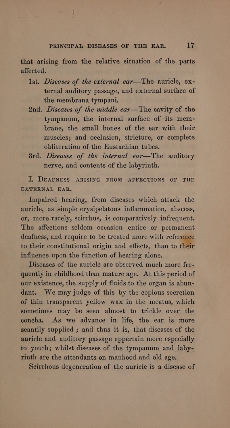 that arising from the relative situation of the parts affected. Ist. Diseases of the external ear—The auricle, ex- ternal auditory passage, and external surface of the membrana tympani. 2nd. Diseases of the middle ear—The cavity of the tympanum, the internal surface of its mem- brane, the small bones of the ear with their muscles; and occlusion, stricture, or complete obliteration of the Eustachian tubes. 3rd. Diseases of the internal ear—The auditory nerve, and contents of the labyrinth. I. DEAFNESS ARISING FROM AFFECTIONS OF THE EXTERNAL EAR. Impaired hearing, from diseases which attack the auricle, as simple erysipelatous inflammation, abscess, or, more rarely, scirrhus, is comparatively infrequent. The affections seldom occasion entire or permanent deafness, and require to be treated more with reference to their constitutional origin and effects, than to their influence upon the function of hearing alone. Diseases of the auricle are observed much more fre- quently in childhood than mature age. At this period of our existence, the supply of fluids to the organ is abun- dant. We may judge of this by the copious secretion of thin transparent yellow wax in the meatus, which sometimes may be seen almost to trickle over the concha. As we advance in life, the ear is more scantily supplied ; and thus it is, that diseases of the auricle and auditory passage appertain more especially to youth; whilst diseases of the tympanum and laby- rinth are the attendants on manhood and old age. Scirrhous degeneration of the auricle is a disease of