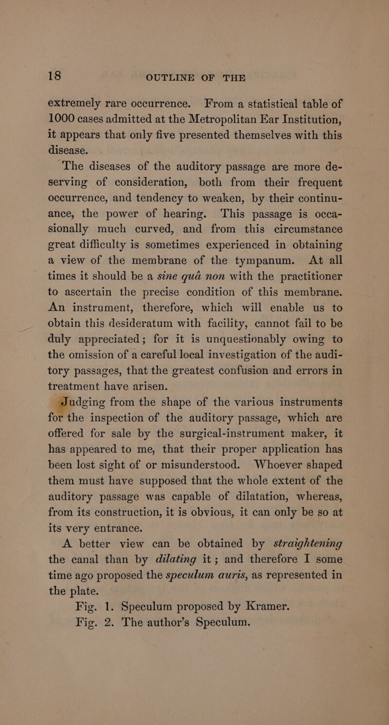 extremely rare occurrence. From a statistical table of 1000 cases admitted at the Metropolitan Ear Institution, it appears that only five presented themselves with this disease. | The diseases of the auditory passage are more de- serving of consideration, both from their frequent occurrence, and tendency to weaken, by their continu- ance, the power of hearing. This passage is occa- sionally much curved, and from this circumstance great difficulty is sometimes experienced in obtaining a view of the membrane of the tympanum. At all times it should be a sine gua non with the practitioner to ascertain the precise condition of this membrane. An instrument, therefore, which will enable us to obtain this desideratum with facility, cannot fail to be duly appreciated; for it is unquestionably owing to the omission of a careful local investigation of the audi- tory passages, that the greatest confusion and errors in treatment have arisen. udging from the shape of the various instruments for the inspection of the auditory passage, which are offered for sale by the surgical-instrument maker, it has appeared to me, that their proper application has been lost sight of or misunderstood. Whoever shaped them must have supposed that the whole extent of the auditory passage was capable of dilatation, whereas, from its construction, it is obvious, it can only be so at its very entrance. A better view can be obtained by straightening the canal than by dilating it ; and therefore I some time ago proposed the speculum auris, as represented in the plate. Fig. 1. Speculum proposed by Kramer. Fig. 2. The author’s Speculum.