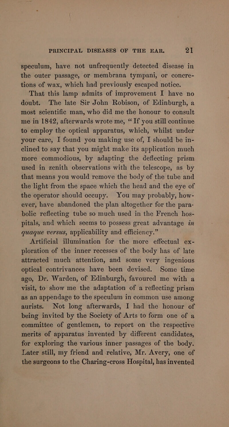 speculum, have not unfrequently detected disease in the outer passage, or membrana tympani, or concre- tions of wax, which had previously escaped notice. That this lamp admits of improvement I have no doubt. The late Sir John Robison, of Edinburgh, a most scientific man, who did me the honour to consult me in 1842, afterwards wrote me, “If you still continue to employ the optical apparatus, which, whilst under your care, I found you making use of, I should be in- clined to say that you might make its application much more commodious, by adapting the deflecting prism used in zenith observations with the telescope, as by that means you would remove the body of the tube and the light from the space which the head and the eye of the operator should occupy. You may probably, how- ever, have abandoned the plan altogether for the para- bolic reflecting tube so much used in the French hos- pitals, and which seems to possess great advantage in quaque versus, applicability and efficiency.” Artificial illumination for the more effectual ex- ploration of the inner recesses of the body has of late attracted much attention, and some very ingenious optical contrivances have been devised. Some time ago, Dr. Warden, of Edinburgh, favoured me with a visit, to show me the adaptation of a reflecting prism as an appendage to the speculum in common use among aurists. Not long afterwards, I had the honour of being invited by the Society of Arts to form one of a committee of gentlemen, to report on the respective merits of apparatus invented by different candidates, for exploring the various inner passages of the body. Later still, my friend and relative, Mr. Avery, one of the surgeons to the Charing-cross Hospital, has invented