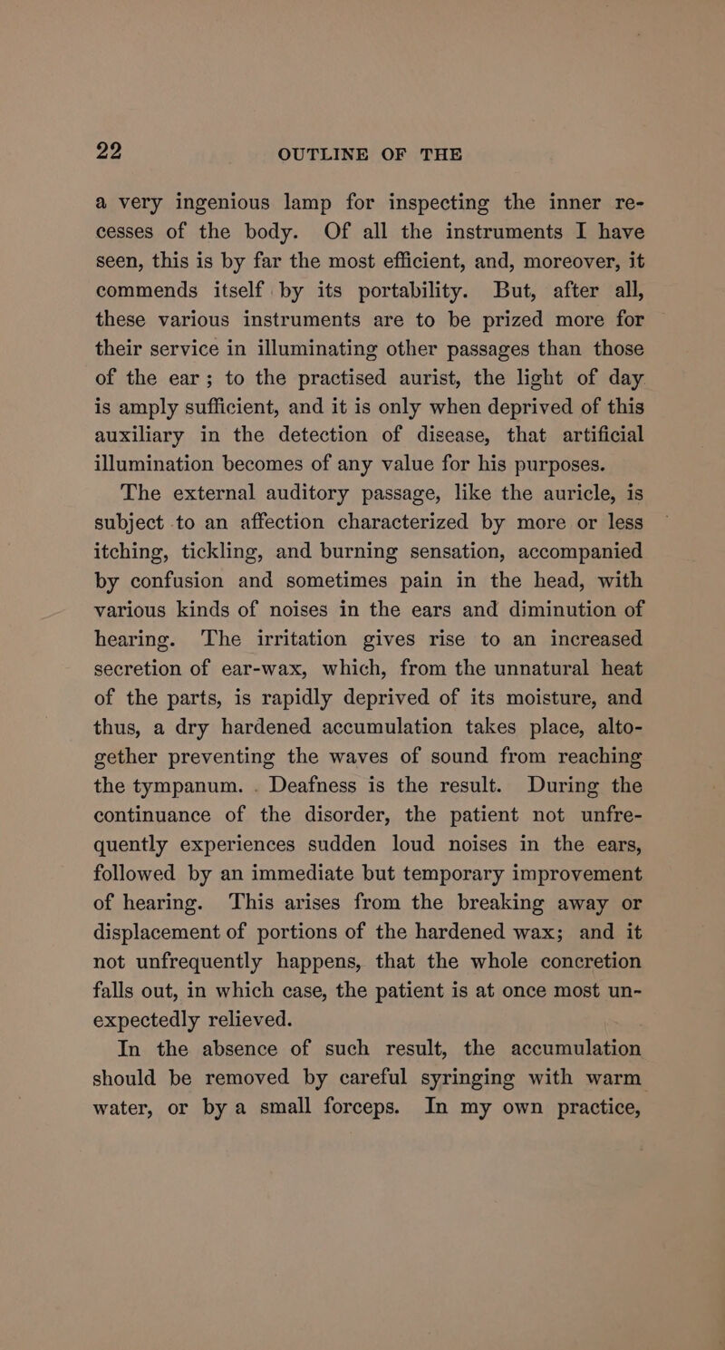 a very ingenious lamp for inspecting the inner re- cesses of the body. Of all the instruments I have seen, this is by far the most efficient, and, moreover, it commends itself by its portability. But, after all, these various instruments are to be prized more for their service in illuminating other passages than those of the ear; to the practised aurist, the light of day. is amply sufficient, and it is only when deprived of this auxiliary in the detection of disease, that artificial illumination becomes of any value for his purposes. The external auditory passage, like the auricle, is subject to an affection characterized by more or less itching, tickling, and burning sensation, accompanied by confusion and sometimes pain in the head, with various kinds of noises in the ears and diminution of hearing. The irritation gives rise to an increased secretion of ear-wax, which, from the unnatural heat of the parts, is rapidly deprived of its moisture, and thus, a dry hardened accumulation takes place, alto- gether preventing the waves of sound from reaching the tympanum. . Deafness is the result. During the continuance of the disorder, the patient not unfre- quently experiences sudden loud noises in the ears, followed by an immediate but temporary improvement of hearing. This arises from the breaking away or displacement of portions of the hardened wax; and it not unfrequently happens, that the whole concretion falls out, in which case, the patient is at once most un- expectedly relieved. In the absence of such result, the accumulation should be removed by careful syringing with warm water, or by a small forceps. In my own practice,