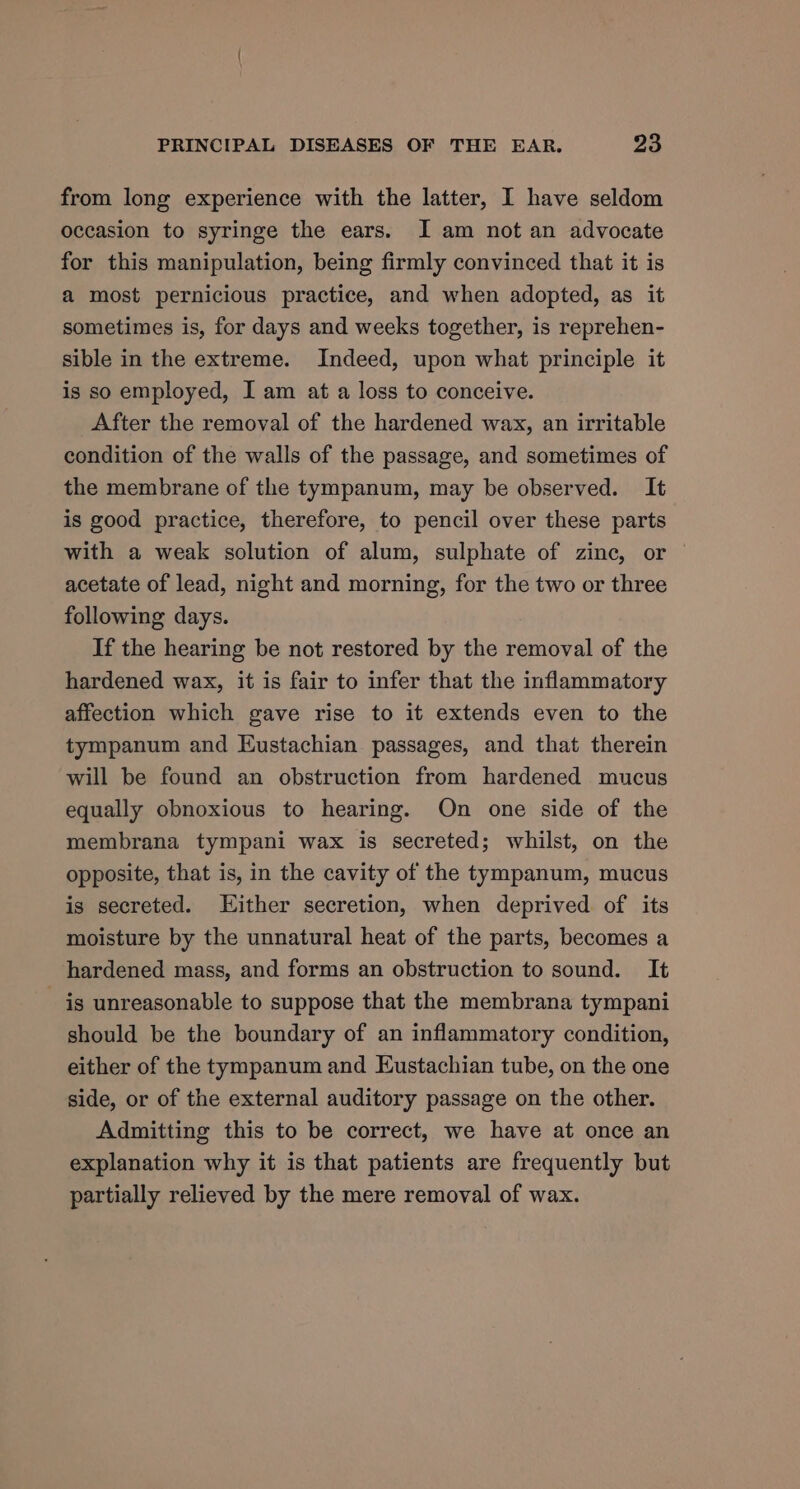 from long experience with the latter, I have seldom occasion to syringe the ears. I am not an advocate for this manipulation, being firmly convinced that it is a most pernicious practice, and when adopted, as it sometimes is, for days and weeks together, is reprehen- sible in the extreme. Indeed, upon what principle it is so employed, I am at a loss to conceive. After the removal of the hardened wax, an irritable condition of the walls of the passage, and sometimes of the membrane of the tympanum, may be observed. It is good practice, therefore, to pencil over these parts with a weak solution of alum, sulphate of zinc, or acetate of lead, night and morning, for the two or three following days. If the hearing be not restored by the removal of the hardened wax, it is fair to infer that the inflammatory affection which gave rise to it extends even to the tympanum and Eustachian passages, and that therein will be found an obstruction from hardened mucus equally obnoxious to hearing. On one side of the membrana tympani wax is secreted; whilst, on the opposite, that is, in the cavity of the tympanum, mucus is secreted. Either secretion, when deprived of its moisture by the unnatural heat of the parts, becomes a hardened mass, and forms an obstruction to sound. It _ is unreasonable to suppose that the membrana tympani should be the boundary of an inflammatory condition, either of the tympanum and Eustachian tube, on the one side, or of the external auditory passage on the other. Admitting this to be correct, we have at once an explanation why it is that patients are frequently but partially relieved by the mere removal of wax.