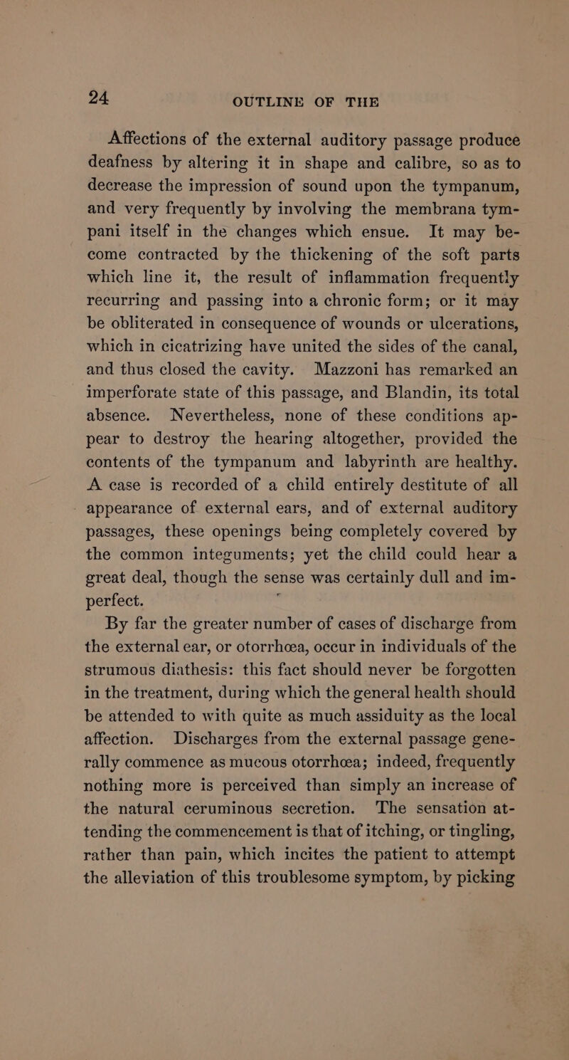 Affections of the external auditory passage produce deafness by altering it in shape and calibre, so as to decrease the impression of sound upon the tympanum, and very frequently by involving the membrana tym- pani itself in the changes which ensue. It may be- come contracted by the thickening of the soft parts which line it, the result of inflammation frequently recurring and passing into a chronic form; or it may be obliterated in consequence of wounds or ulcerations, which in cicatrizing have united the sides of the canal, and thus closed the cavity. Mazzoni has remarked an imperforate state of this passage, and Blandin, its total absence. Nevertheless, none of these conditions ap- pear to destroy the hearing altogether, provided the contents of the tympanum and labyrinth are healthy. A case is recorded of a child entirely destitute of all appearance of external ears, and of external auditory passages, these openings being completely covered by the common integuments; yet the child could hear a great deal, though the sense was certainly dull and im- perfect. < By far the greater number of cases of discharge from the external ear, or otorrhcea, occur in individuals of the strumous diathesis: this fact should never be forgotten in the treatment, during which the general health should be attended to with quite as much assiduity as the local affection. Discharges from the external passage gene- rally commence as mucous otorrhea; indeed, frequently nothing more is perceived than simply an increase of the natural ceruminous secretion. The sensation at- tending the commencement is that of itching, or tingling, rather than pain, which incites the patient to attempt the alleviation of this troublesome symptom, by picking