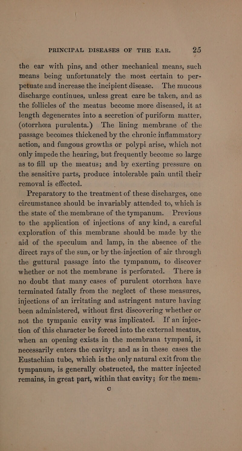 the ear with pins, and other mechanical means, such means being unfortunately the most certain to per- petuate and increase the incipient disease. The mucous discharge continues, unless great care be taken, and as the follicles of the meatus become more diseased, it at length degenerates into a secretion of puriform matter, (otorrhcea purulenta.) The lining membrane of the passage becomes thickened by the chronic inflammatory action, and fungous growths or polypi arise, which not only impede the hearing, but frequently become so large as to fill up the meatus; and by exerting pressure on the sensitive parts, produce intolerable pain until their removal is effected. Preparatory to the treatment of these discharges, one circumstance should be invariably attended to, which is the state of the membrane of the tympanum. Previous to the application of injections of any kind, a careful exploration of this membrane should be made by the aid of the speculum and lamp, in the absence of the direct rays of the sun, or by the-injection of air through the guttural passage into the tympanum, to discover whether or not the membrane is perforated. There is no doubt that many cases of purulent otorrhea have terminated fatally from the neglect of these measures, injections of an irritating and astringent nature having been administered, without first discovering whether or not the tympanic cavity was implicated. If an injec- tion of this character be forced into the external meatus, when an opening exists in the membrana tympani, it necessarily enters the cavity; and as in these cases the Eustachian tube, which is the only natural exit from the tympanum, is generally obstructed, the matter injected remains, in great part, within that cavity; for the mem- Cc