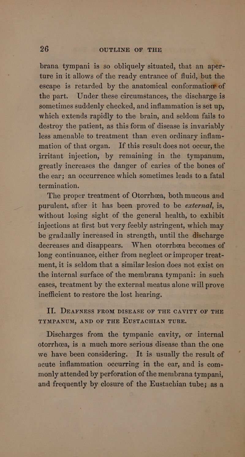 brana tympani is so obliquely situated, that an aper- ture in it allows of the ready entrance of fluid, but the escape is retarded by the anatomical conformatiorm of the part. Under these circumstances, the discharge is sometimes suddenly checked, and inflammation is set up, which extends rapidly to the brain, and seldom fails to destroy the patient, as this form of disease is invariably less amenable to treatment than even ordinary inflam- mation of that organ. If this result does not occur, the irritant injection, by remaining in the tympanum, greatly increases the danger of caries of the bones of the ear; an occurrence which sometimes leads to a fatal termination. The proper treatment of Otorrhcea, both mucous and purulent, after it has been proved to be eaternal, is, without losing sight of the general health, to exhibit injections at first but very feebly astringent, which may be gradaally increased in strength, until the discharge decreases and disappears. When otorrhcea becomes of long continuance, either from neglect or improper treat- ment, it is seldom that a similar lesion does not exist on the internal surface of the membrana tympani: in such eases, treatment by the external meatus alone will prove inefficient to restore the lost hearing. II. DEAFNESS FROM DISEASE OF THE CAVITY OF THE TYMPANUM, AND OF THE EUSTACHIAN TUBE. Discharges from the tympanic cavity, or internal otorrhcea, is a much more serious disease than the one we have been considering. It is usually the result of acute inflammation occurring in the ear, and is com- monly attended by perforation of the membrana tympani, and frequently by closure of the Eustachian tube; as a
