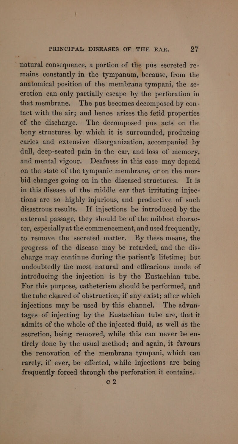 natural consequence, a portion of the pus secreted re- mains constantly in the tympanum, because, from the anatomical position of the membrana tympani, the se- cretion can only partially escape by the perforation in that membrane. The pus becomes decomposed by con- tact with the air; and hence arises the fetid properties of the discharge. ‘The decomposed pus acts on the bony structures by which it is surrounded, producing caries and extensive disorganization, accompanied by dull, deep-seated pain in the ear, and loss of memory, and mental vigour. Deafness in this case may depend on the state of the tympanic membrane, or on the mor- bid changes going on in the diseased structures. It is in this disease of the middle ear that irritating injec- tions are so highly injurious, and productive of such disastrous results. If injections be introduced by the external passage, they should be of the mildest charac- ter, especially at the commencement, and used frequently, to remove the secreted matter. By these means, the progress of the disease may be retarded, and the dis- charge may continue during the patient’s lifetime; but undoubtedly the most natural and efficacious mode of introducing the injection is by the Eustachian tube. For this purpose, catheterism should be performed, and the tube cleared of obstruction, if any exist; after which injections may be used by this channel. The advan- tages of injecting by the Eustachian tube are, that it admits of the whole of the injected fluid, as well as the secretion, being removed, while this can never be en- tirely done by the usual method; and again, it favours the renovation of the membrana tympani, which can rarely, if ever, be effected, while injections are being frequently forced through the perforation it contains.. c2