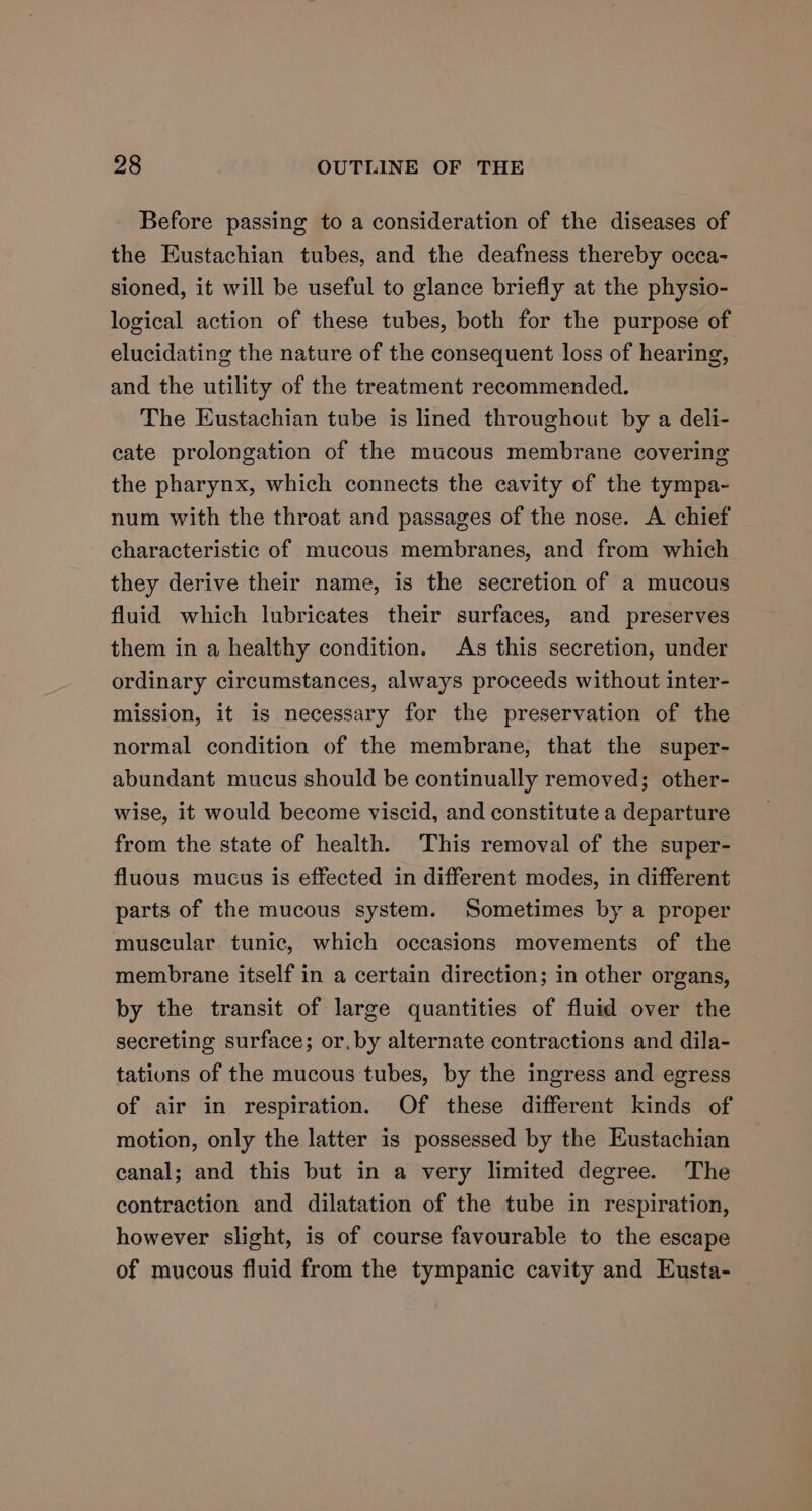 Before passing to a consideration of the diseases of the Eustachian tubes, and the deafness thereby occa- sioned, it will be useful to glance briefly at the physio- logical action of these tubes, both for the purpose of elucidating the nature of the consequent loss of hearing, and the utility of the treatment recommended. The Eustachian tube is lined throughout by a deli- cate prolongation of the mucous membrane covering the pharynx, which connects the cavity of the tympa- num with the throat and passages of the nose. A chief characteristic of mucous membranes, and from which they derive their name, is the secretion of a mucous fluid which lubricates their surfaces, and preserves them in a healthy condition. As this secretion, under ordinary circumstances, always proceeds without inter- mission, it is necessary for the preservation of the normal condition of the membrane, that the super- abundant mucus should be continually removed; other- wise, it would become viscid, and constitute a departure from the state of health. This removal of the super- fluous mucus is effected in different modes, in different parts of the mucous system. Sometimes by a proper muscular tunic, which occasions movements of the membrane itself in a certain direction; in other organs, by the transit of large quantities of fluid over the secreting surface; or, by alternate contractions and dila- tations of the mucous tubes, by the ingress and egress of air in respiration. Of these different kinds of motion, only the latter is possessed by the Eustachian canal; and this but in a very limited degree. The contraction and dilatation of the tube in respiration, however slight, is of course favourable to the escape of mucous fluid from the tympanic cavity and Eusta-