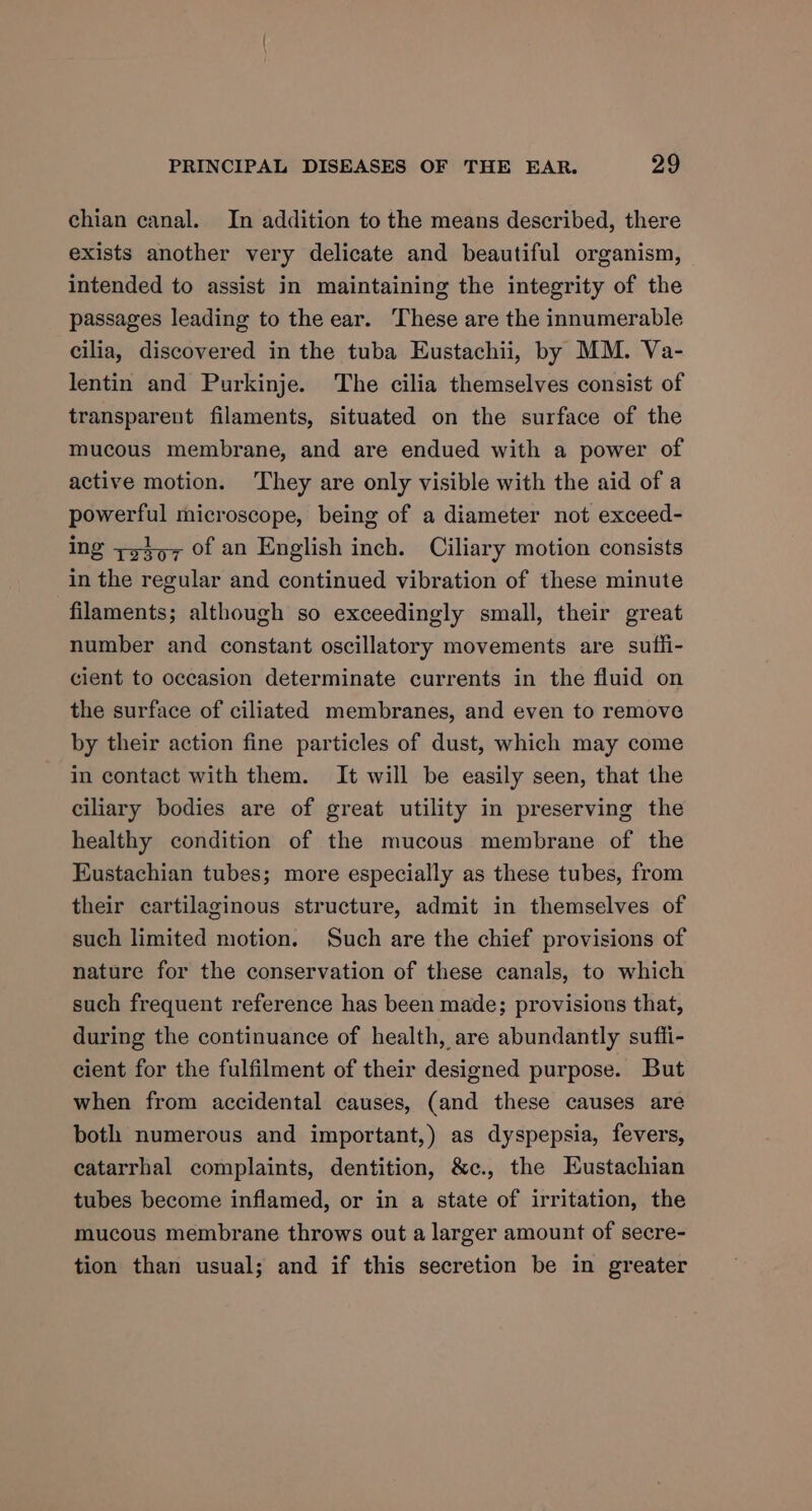 chian canal. In addition to the means described, there exists another very delicate and beautiful organism, intended to assist in maintaining the integrity of the passages leading to the ear. These are the innumerable cilia, discovered in the tuba Eustachii, by MM. Va- lentin and Purkinje. The cilia themselves consist of transparent filaments, situated on the surface of the mucous membrane, and are endued with a power of active motion. ‘They are only visible with the aid of a powerful microscope, being of a diameter not exceed- ing +y4o7 Of an English inch. Ciliary motion consists in the regular and continued vibration of these minute filaments; although so exceedingly small, their great number and constant oscillatory movements are sufli- cient to occasion determinate currents in the fluid on the surface of ciliated membranes, and even to remove by their action fine particles of dust, which may come in contact with them. It will be easily seen, that the ciliary bodies are of great utility in preserving the healthy condition of the mucous membrane of the Eustachian tubes; more especially as these tubes, from their cartilaginous structure, admit in themselves of such limited motion. Such are the chief provisions of nature for the conservation of these canals, to which such frequent reference has been made; provisions that, during the continuance of health, are abundantly suffi- cient for the fulfilment of their designed purpose. But when from accidental causes, (and these causes are both numerous and important,) as dyspepsia, fevers, catarrhal complaints, dentition, &amp;c., the Eustachian tubes become inflamed, or in a state of irritation, the mucous membrane throws out a larger amount of secre- tion than usual; and if this secretion be in greater