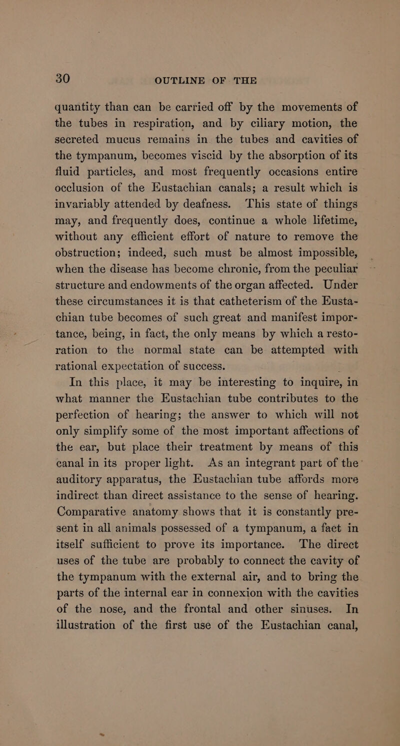 quantity than can be carried off by the movements of the tubes in respiration, and by ciliary motion, the secreted mucus remains in. the tubes and cavities of the tympanum, becomes viscid by the absorption of its fluid particles, and most frequently occasions entire occlusion of the Eustachian canals; a result which is invariably attended by deafness. ‘This state of things may, and frequently does, continue a whole lifetime, without any efficient effort of nature to remove the obstruction; indeed, such must be almost impossible, when the disease has become chronic, from the peculiar structure and endowments of the organ affected. Under these circumstances it is that catheterism of the Eusta- chian tube becomes of such great and manifest impor- tance, being, in fact, the only means by which a resto- ration to the normal state can be attempted with rational expectation of success. In this place, it may be interesting to inquire, in what manner the Eustachian tube contributes to the perfection of hearing; the answer to which will not only simplify some of the most important affections of the ear, but place their treatment by means of this canal in its proper light. As an integrant part of the’ auditory apparatus, the Eustachian tube affords more indirect than direct assistance to the sense of hearing. Comparative anatomy shows that it is constantly pre- sent in all animals possessed of a tympanum, a faet in itself sufficient to prove its importance. The direct uses of the tube are probably to connect the cavity of the tympanum with the external air, and to bring the parts of the internal ear in connexion with the cavities of the nose, and the frontal and other sinuses. In illustration of the first use of the Eustachian canal,