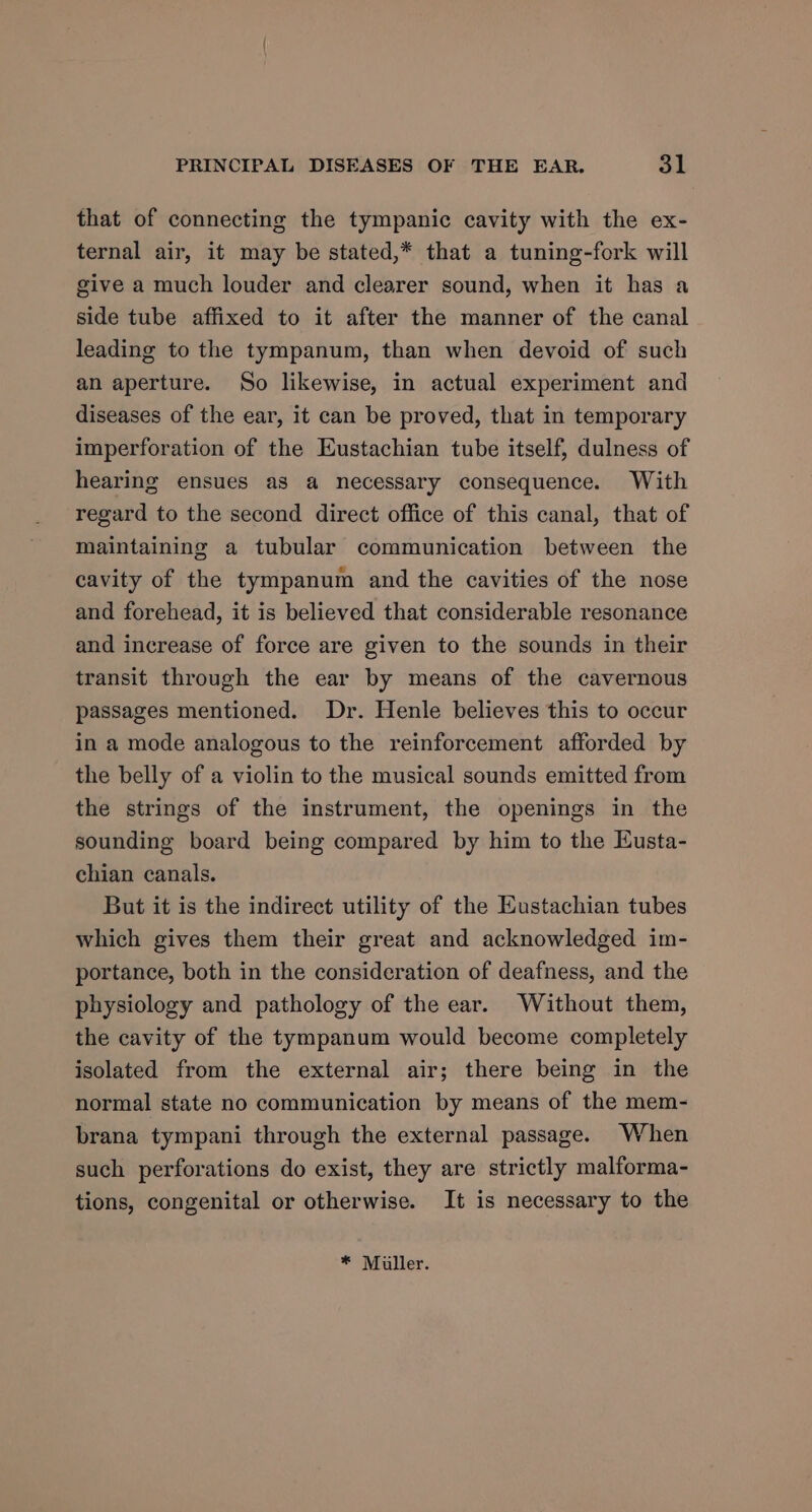 that of connecting the tympanic cavity with the ex- ternal air, it may be stated,* that a tuning-fork will give a much louder and clearer sound, when it has a side tube affixed to it after the manner of the canal leading to the tympanum, than when devoid of such an aperture. So likewise, in actual experiment and diseases of the ear, it can be proved, that in temporary imperforation of the Eustachian tube itself, dulness of hearing ensues as a necessary consequence. With regard to the second direct office of this canal, that of maintaining a tubular communication between the cavity of the tympanum and the cavities of the nose and forehead, it is believed that considerable resonance and increase of force are given to the sounds in their transit through the ear by means of the cavernous passages mentioned. Dr. Henle believes this to occur in a mode analogous to the reinforcement afforded by the belly of a violin to the musical sounds emitted from the strings of the instrument, the openings in the sounding board being compared by him to the Eusta- chian canals. But it is the indirect utility of the Eustachian tubes which gives them their great and acknowledged im- portance, both in the consideration of deafness, and the physiology and pathology of the ear. Without them, the cavity of the tympanum would become completely isolated from the external air; there being in the normal state no communication by means of the mem- brana tympani through the external passage. When such perforations do exist, they are strictly malforma- tions, congenital or otherwise. It is necessary to the